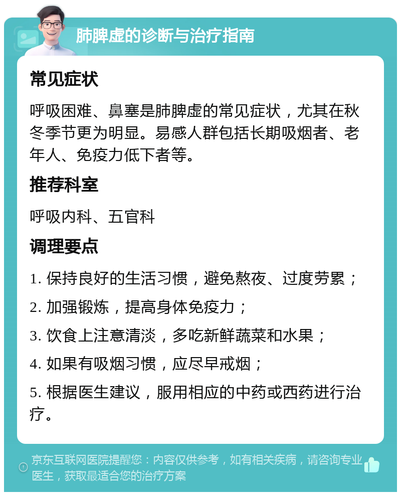 肺脾虚的诊断与治疗指南 常见症状 呼吸困难、鼻塞是肺脾虚的常见症状，尤其在秋冬季节更为明显。易感人群包括长期吸烟者、老年人、免疫力低下者等。 推荐科室 呼吸内科、五官科 调理要点 1. 保持良好的生活习惯，避免熬夜、过度劳累； 2. 加强锻炼，提高身体免疫力； 3. 饮食上注意清淡，多吃新鲜蔬菜和水果； 4. 如果有吸烟习惯，应尽早戒烟； 5. 根据医生建议，服用相应的中药或西药进行治疗。