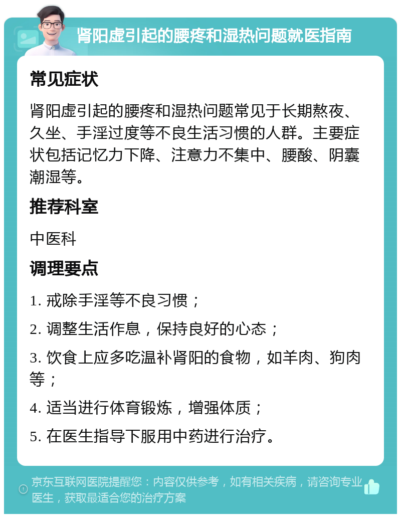 肾阳虚引起的腰疼和湿热问题就医指南 常见症状 肾阳虚引起的腰疼和湿热问题常见于长期熬夜、久坐、手淫过度等不良生活习惯的人群。主要症状包括记忆力下降、注意力不集中、腰酸、阴囊潮湿等。 推荐科室 中医科 调理要点 1. 戒除手淫等不良习惯； 2. 调整生活作息，保持良好的心态； 3. 饮食上应多吃温补肾阳的食物，如羊肉、狗肉等； 4. 适当进行体育锻炼，增强体质； 5. 在医生指导下服用中药进行治疗。