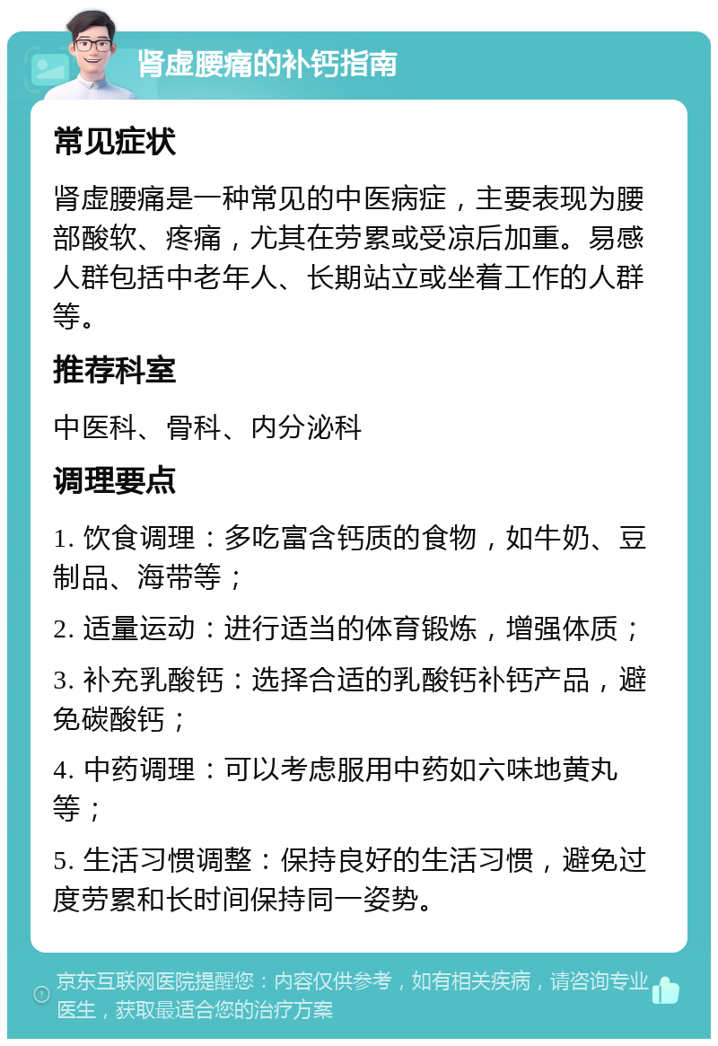 肾虚腰痛的补钙指南 常见症状 肾虚腰痛是一种常见的中医病症，主要表现为腰部酸软、疼痛，尤其在劳累或受凉后加重。易感人群包括中老年人、长期站立或坐着工作的人群等。 推荐科室 中医科、骨科、内分泌科 调理要点 1. 饮食调理：多吃富含钙质的食物，如牛奶、豆制品、海带等； 2. 适量运动：进行适当的体育锻炼，增强体质； 3. 补充乳酸钙：选择合适的乳酸钙补钙产品，避免碳酸钙； 4. 中药调理：可以考虑服用中药如六味地黄丸等； 5. 生活习惯调整：保持良好的生活习惯，避免过度劳累和长时间保持同一姿势。