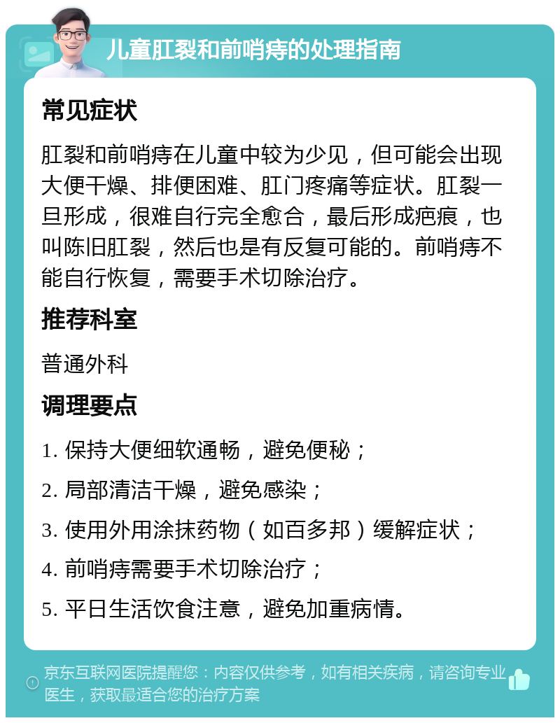 儿童肛裂和前哨痔的处理指南 常见症状 肛裂和前哨痔在儿童中较为少见，但可能会出现大便干燥、排便困难、肛门疼痛等症状。肛裂一旦形成，很难自行完全愈合，最后形成疤痕，也叫陈旧肛裂，然后也是有反复可能的。前哨痔不能自行恢复，需要手术切除治疗。 推荐科室 普通外科 调理要点 1. 保持大便细软通畅，避免便秘； 2. 局部清洁干燥，避免感染； 3. 使用外用涂抹药物（如百多邦）缓解症状； 4. 前哨痔需要手术切除治疗； 5. 平日生活饮食注意，避免加重病情。