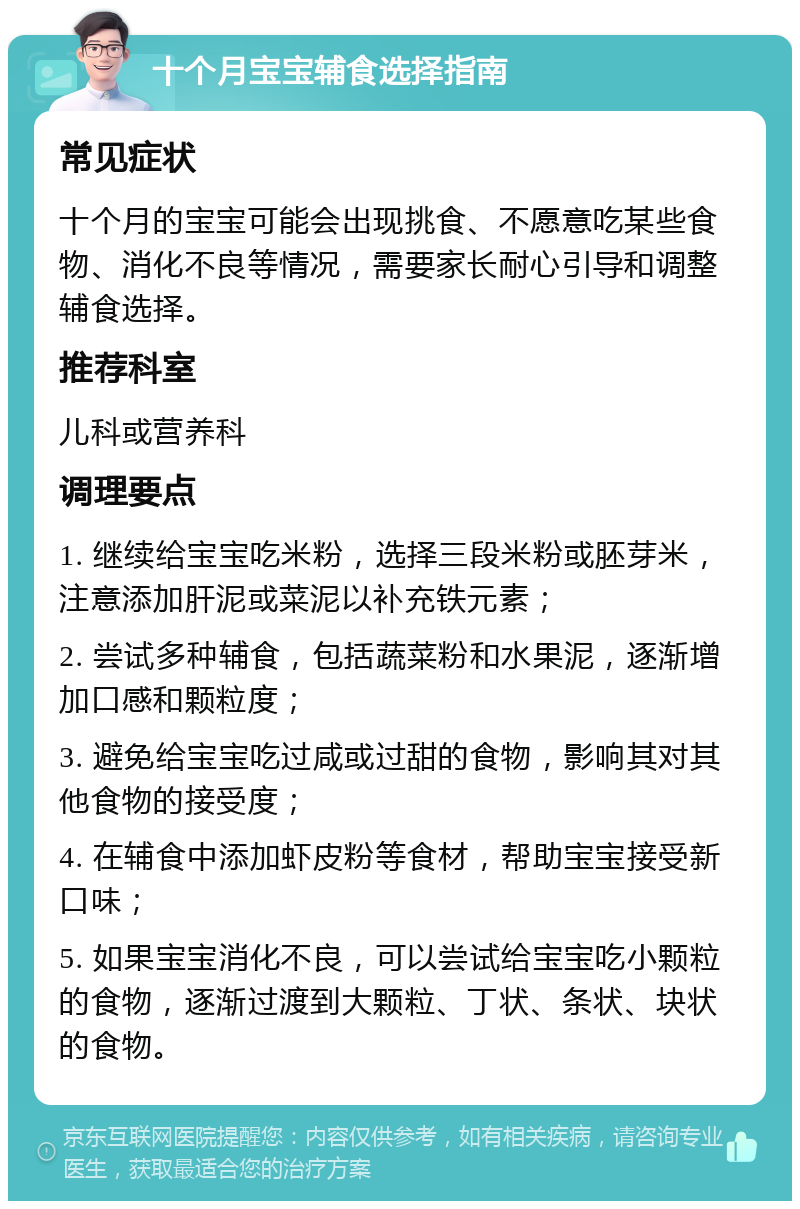 十个月宝宝辅食选择指南 常见症状 十个月的宝宝可能会出现挑食、不愿意吃某些食物、消化不良等情况，需要家长耐心引导和调整辅食选择。 推荐科室 儿科或营养科 调理要点 1. 继续给宝宝吃米粉，选择三段米粉或胚芽米，注意添加肝泥或菜泥以补充铁元素； 2. 尝试多种辅食，包括蔬菜粉和水果泥，逐渐增加口感和颗粒度； 3. 避免给宝宝吃过咸或过甜的食物，影响其对其他食物的接受度； 4. 在辅食中添加虾皮粉等食材，帮助宝宝接受新口味； 5. 如果宝宝消化不良，可以尝试给宝宝吃小颗粒的食物，逐渐过渡到大颗粒、丁状、条状、块状的食物。