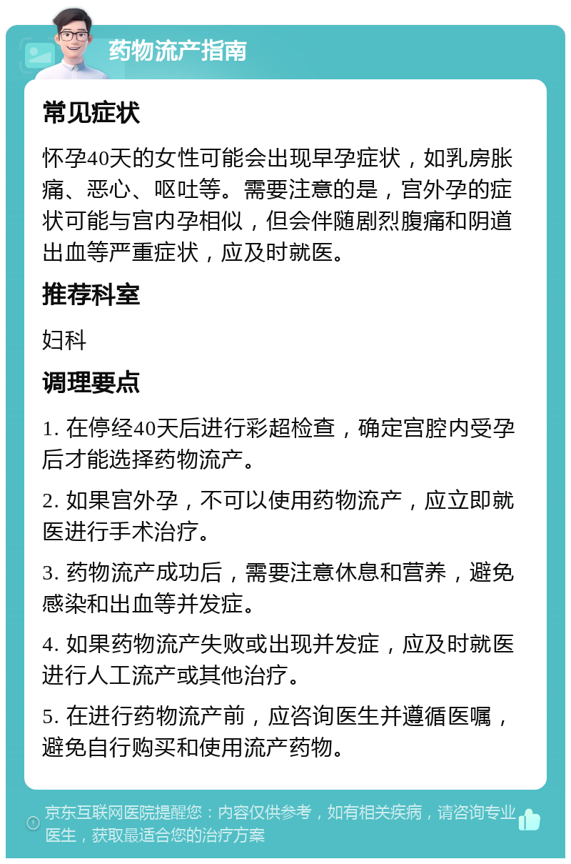 药物流产指南 常见症状 怀孕40天的女性可能会出现早孕症状，如乳房胀痛、恶心、呕吐等。需要注意的是，宫外孕的症状可能与宫内孕相似，但会伴随剧烈腹痛和阴道出血等严重症状，应及时就医。 推荐科室 妇科 调理要点 1. 在停经40天后进行彩超检查，确定宫腔内受孕后才能选择药物流产。 2. 如果宫外孕，不可以使用药物流产，应立即就医进行手术治疗。 3. 药物流产成功后，需要注意休息和营养，避免感染和出血等并发症。 4. 如果药物流产失败或出现并发症，应及时就医进行人工流产或其他治疗。 5. 在进行药物流产前，应咨询医生并遵循医嘱，避免自行购买和使用流产药物。