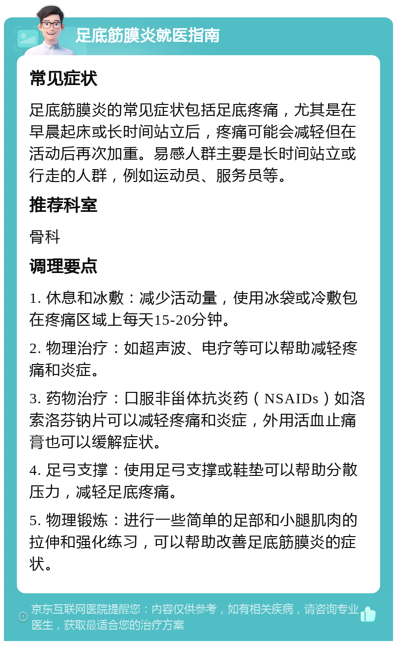 足底筋膜炎就医指南 常见症状 足底筋膜炎的常见症状包括足底疼痛，尤其是在早晨起床或长时间站立后，疼痛可能会减轻但在活动后再次加重。易感人群主要是长时间站立或行走的人群，例如运动员、服务员等。 推荐科室 骨科 调理要点 1. 休息和冰敷：减少活动量，使用冰袋或冷敷包在疼痛区域上每天15-20分钟。 2. 物理治疗：如超声波、电疗等可以帮助减轻疼痛和炎症。 3. 药物治疗：口服非甾体抗炎药（NSAIDs）如洛索洛芬钠片可以减轻疼痛和炎症，外用活血止痛膏也可以缓解症状。 4. 足弓支撑：使用足弓支撑或鞋垫可以帮助分散压力，减轻足底疼痛。 5. 物理锻炼：进行一些简单的足部和小腿肌肉的拉伸和强化练习，可以帮助改善足底筋膜炎的症状。