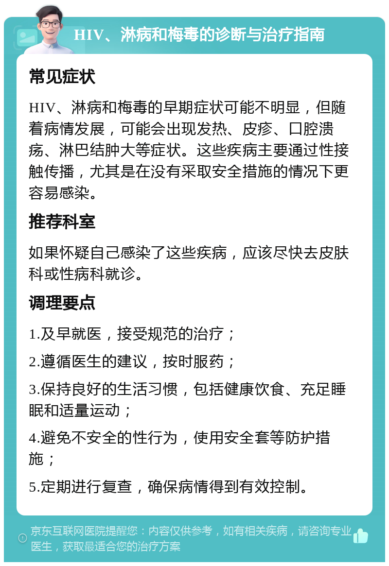 HIV、淋病和梅毒的诊断与治疗指南 常见症状 HIV、淋病和梅毒的早期症状可能不明显，但随着病情发展，可能会出现发热、皮疹、口腔溃疡、淋巴结肿大等症状。这些疾病主要通过性接触传播，尤其是在没有采取安全措施的情况下更容易感染。 推荐科室 如果怀疑自己感染了这些疾病，应该尽快去皮肤科或性病科就诊。 调理要点 1.及早就医，接受规范的治疗； 2.遵循医生的建议，按时服药； 3.保持良好的生活习惯，包括健康饮食、充足睡眠和适量运动； 4.避免不安全的性行为，使用安全套等防护措施； 5.定期进行复查，确保病情得到有效控制。