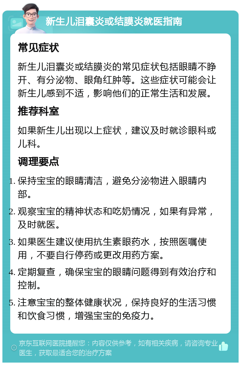 新生儿泪囊炎或结膜炎就医指南 常见症状 新生儿泪囊炎或结膜炎的常见症状包括眼睛不睁开、有分泌物、眼角红肿等。这些症状可能会让新生儿感到不适，影响他们的正常生活和发展。 推荐科室 如果新生儿出现以上症状，建议及时就诊眼科或儿科。 调理要点 保持宝宝的眼睛清洁，避免分泌物进入眼睛内部。 观察宝宝的精神状态和吃奶情况，如果有异常，及时就医。 如果医生建议使用抗生素眼药水，按照医嘱使用，不要自行停药或更改用药方案。 定期复查，确保宝宝的眼睛问题得到有效治疗和控制。 注意宝宝的整体健康状况，保持良好的生活习惯和饮食习惯，增强宝宝的免疫力。