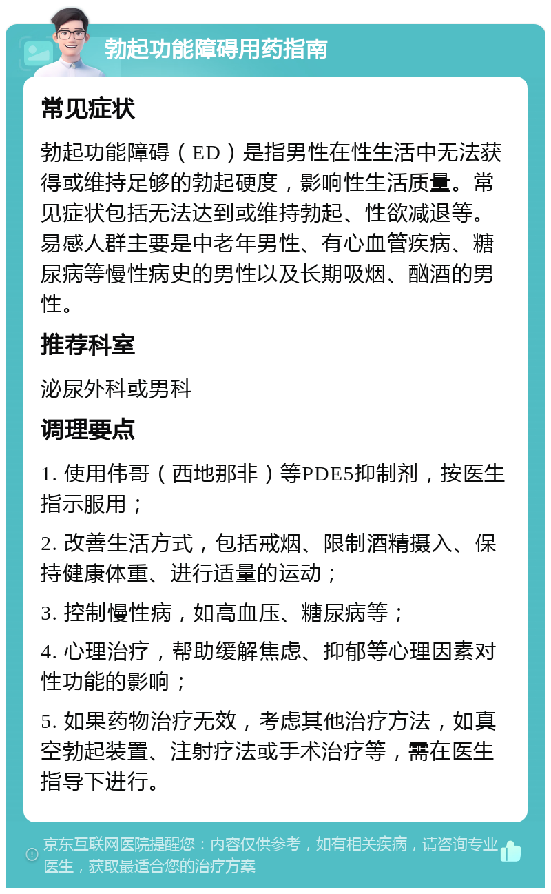 勃起功能障碍用药指南 常见症状 勃起功能障碍（ED）是指男性在性生活中无法获得或维持足够的勃起硬度，影响性生活质量。常见症状包括无法达到或维持勃起、性欲减退等。易感人群主要是中老年男性、有心血管疾病、糖尿病等慢性病史的男性以及长期吸烟、酗酒的男性。 推荐科室 泌尿外科或男科 调理要点 1. 使用伟哥（西地那非）等PDE5抑制剂，按医生指示服用； 2. 改善生活方式，包括戒烟、限制酒精摄入、保持健康体重、进行适量的运动； 3. 控制慢性病，如高血压、糖尿病等； 4. 心理治疗，帮助缓解焦虑、抑郁等心理因素对性功能的影响； 5. 如果药物治疗无效，考虑其他治疗方法，如真空勃起装置、注射疗法或手术治疗等，需在医生指导下进行。