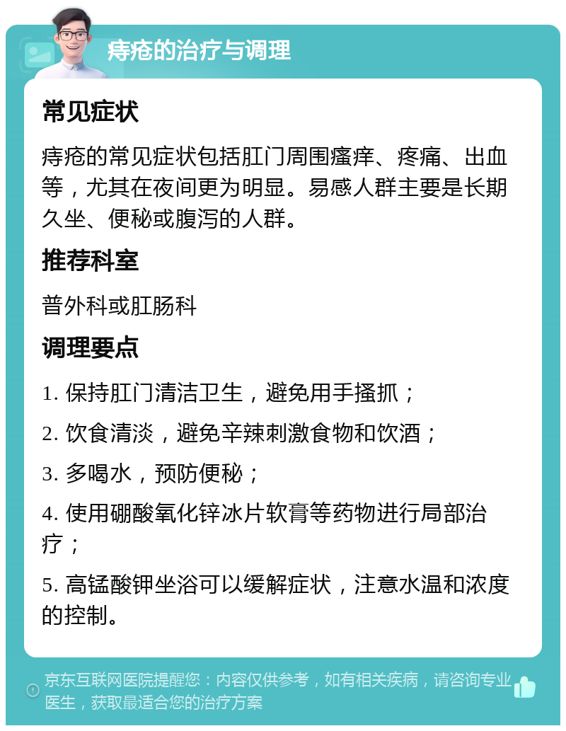 痔疮的治疗与调理 常见症状 痔疮的常见症状包括肛门周围瘙痒、疼痛、出血等，尤其在夜间更为明显。易感人群主要是长期久坐、便秘或腹泻的人群。 推荐科室 普外科或肛肠科 调理要点 1. 保持肛门清洁卫生，避免用手搔抓； 2. 饮食清淡，避免辛辣刺激食物和饮酒； 3. 多喝水，预防便秘； 4. 使用硼酸氧化锌冰片软膏等药物进行局部治疗； 5. 高锰酸钾坐浴可以缓解症状，注意水温和浓度的控制。