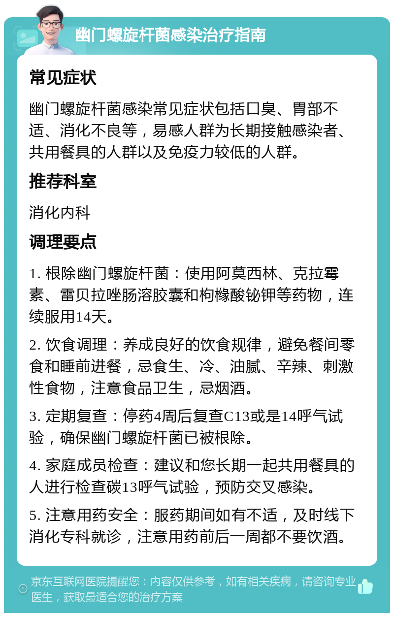 幽门螺旋杆菌感染治疗指南 常见症状 幽门螺旋杆菌感染常见症状包括口臭、胃部不适、消化不良等，易感人群为长期接触感染者、共用餐具的人群以及免疫力较低的人群。 推荐科室 消化内科 调理要点 1. 根除幽门螺旋杆菌：使用阿莫西林、克拉霉素、雷贝拉唑肠溶胶囊和枸橼酸铋钾等药物，连续服用14天。 2. 饮食调理：养成良好的饮食规律，避免餐间零食和睡前进餐，忌食生、冷、油腻、辛辣、刺激性食物，注意食品卫生，忌烟酒。 3. 定期复查：停药4周后复查C13或是14呼气试验，确保幽门螺旋杆菌已被根除。 4. 家庭成员检查：建议和您长期一起共用餐具的人进行检查碳13呼气试验，预防交叉感染。 5. 注意用药安全：服药期间如有不适，及时线下消化专科就诊，注意用药前后一周都不要饮酒。