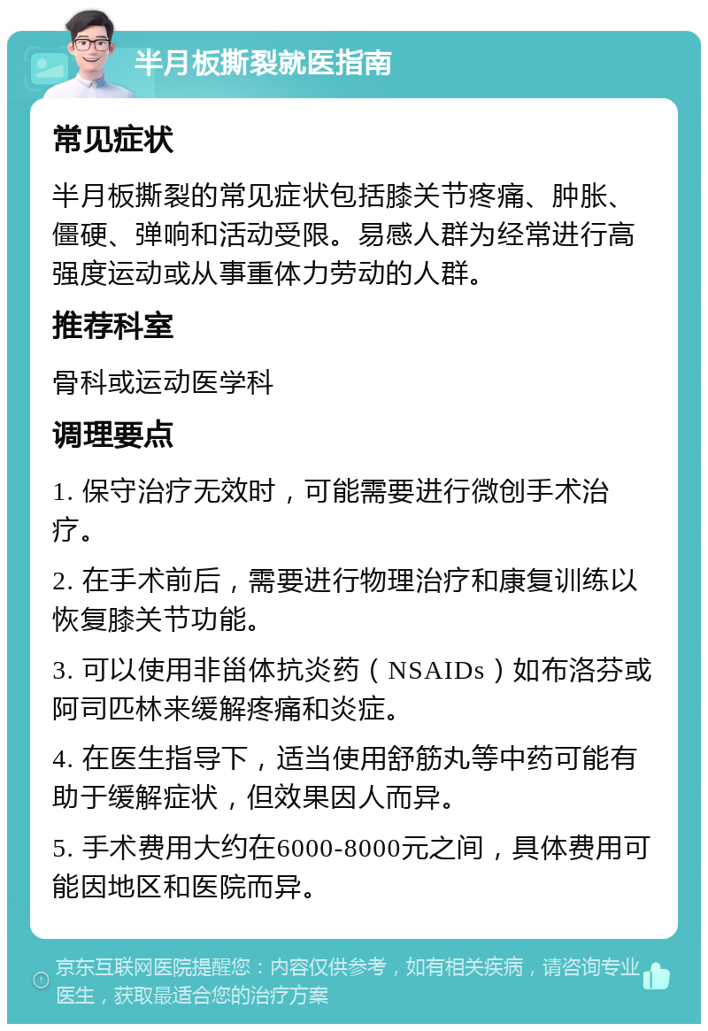 半月板撕裂就医指南 常见症状 半月板撕裂的常见症状包括膝关节疼痛、肿胀、僵硬、弹响和活动受限。易感人群为经常进行高强度运动或从事重体力劳动的人群。 推荐科室 骨科或运动医学科 调理要点 1. 保守治疗无效时，可能需要进行微创手术治疗。 2. 在手术前后，需要进行物理治疗和康复训练以恢复膝关节功能。 3. 可以使用非甾体抗炎药（NSAIDs）如布洛芬或阿司匹林来缓解疼痛和炎症。 4. 在医生指导下，适当使用舒筋丸等中药可能有助于缓解症状，但效果因人而异。 5. 手术费用大约在6000-8000元之间，具体费用可能因地区和医院而异。