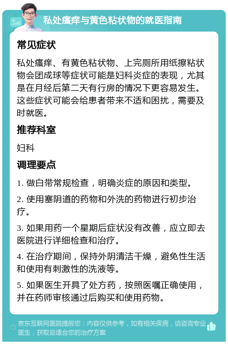 私处瘙痒与黄色粘状物的就医指南 常见症状 私处瘙痒、有黄色粘状物、上完厕所用纸擦粘状物会团成球等症状可能是妇科炎症的表现，尤其是在月经后第二天有行房的情况下更容易发生。这些症状可能会给患者带来不适和困扰，需要及时就医。 推荐科室 妇科 调理要点 1. 做白带常规检查，明确炎症的原因和类型。 2. 使用塞阴道的药物和外洗的药物进行初步治疗。 3. 如果用药一个星期后症状没有改善，应立即去医院进行详细检查和治疗。 4. 在治疗期间，保持外阴清洁干燥，避免性生活和使用有刺激性的洗液等。 5. 如果医生开具了处方药，按照医嘱正确使用，并在药师审核通过后购买和使用药物。