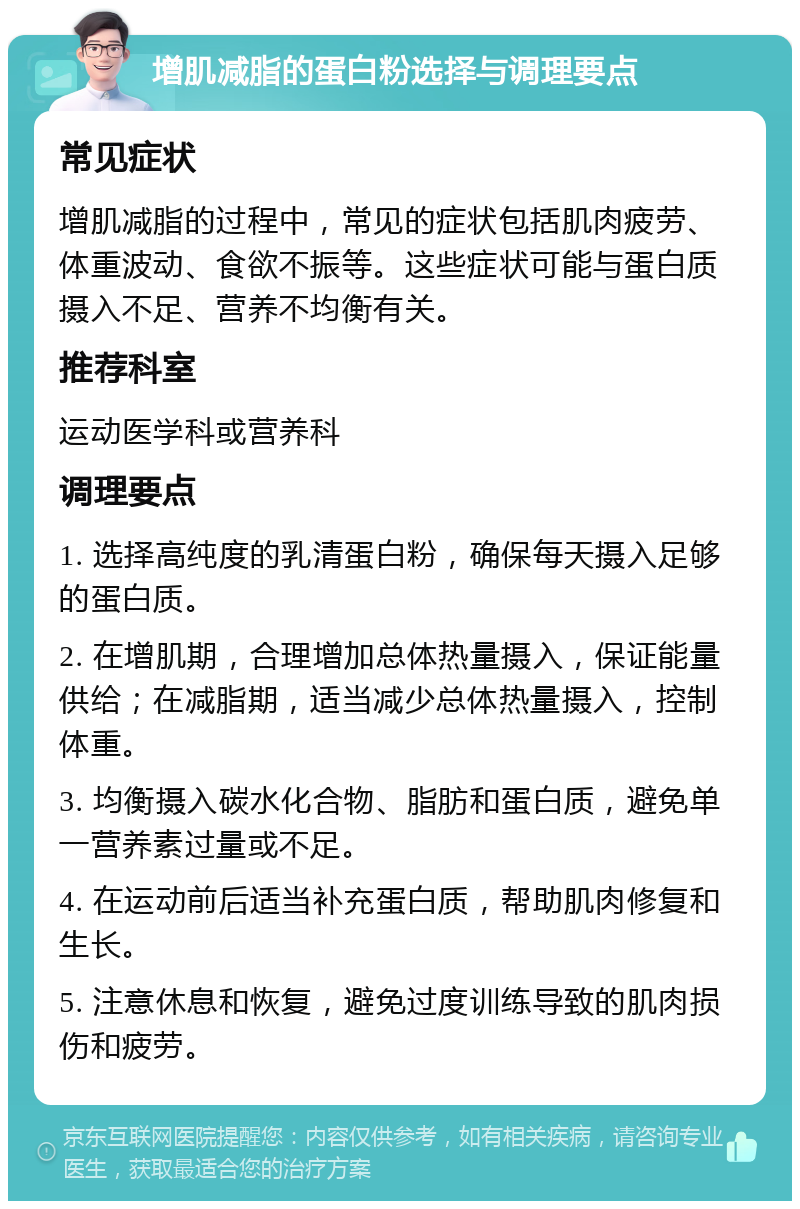 增肌减脂的蛋白粉选择与调理要点 常见症状 增肌减脂的过程中，常见的症状包括肌肉疲劳、体重波动、食欲不振等。这些症状可能与蛋白质摄入不足、营养不均衡有关。 推荐科室 运动医学科或营养科 调理要点 1. 选择高纯度的乳清蛋白粉，确保每天摄入足够的蛋白质。 2. 在增肌期，合理增加总体热量摄入，保证能量供给；在减脂期，适当减少总体热量摄入，控制体重。 3. 均衡摄入碳水化合物、脂肪和蛋白质，避免单一营养素过量或不足。 4. 在运动前后适当补充蛋白质，帮助肌肉修复和生长。 5. 注意休息和恢复，避免过度训练导致的肌肉损伤和疲劳。