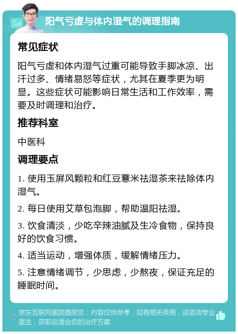 阳气亏虚与体内湿气的调理指南 常见症状 阳气亏虚和体内湿气过重可能导致手脚冰凉、出汗过多、情绪易怒等症状，尤其在夏季更为明显。这些症状可能影响日常生活和工作效率，需要及时调理和治疗。 推荐科室 中医科 调理要点 1. 使用玉屏风颗粒和红豆薏米祛湿茶来祛除体内湿气。 2. 每日使用艾草包泡脚，帮助温阳祛湿。 3. 饮食清淡，少吃辛辣油腻及生冷食物，保持良好的饮食习惯。 4. 适当运动，增强体质，缓解情绪压力。 5. 注意情绪调节，少思虑，少熬夜，保证充足的睡眠时间。