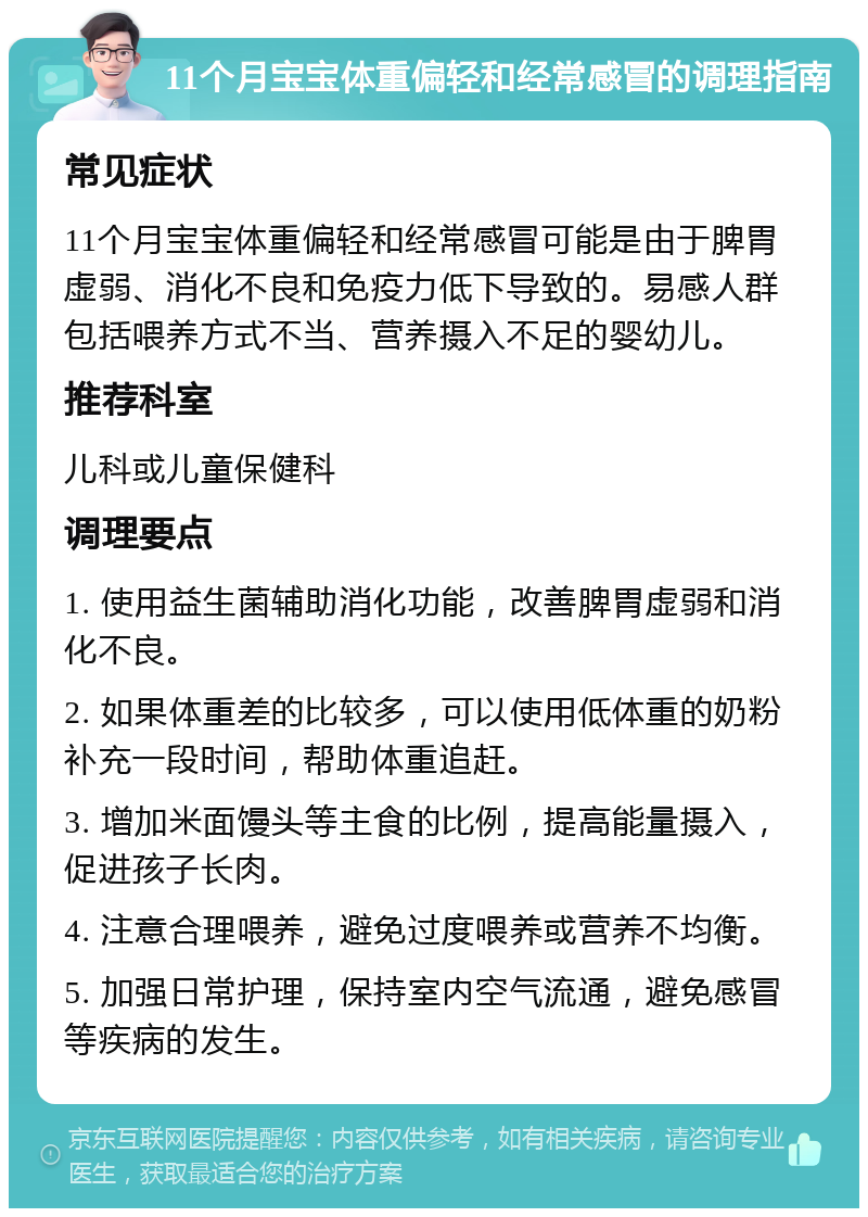 11个月宝宝体重偏轻和经常感冒的调理指南 常见症状 11个月宝宝体重偏轻和经常感冒可能是由于脾胃虚弱、消化不良和免疫力低下导致的。易感人群包括喂养方式不当、营养摄入不足的婴幼儿。 推荐科室 儿科或儿童保健科 调理要点 1. 使用益生菌辅助消化功能，改善脾胃虚弱和消化不良。 2. 如果体重差的比较多，可以使用低体重的奶粉补充一段时间，帮助体重追赶。 3. 增加米面馒头等主食的比例，提高能量摄入，促进孩子长肉。 4. 注意合理喂养，避免过度喂养或营养不均衡。 5. 加强日常护理，保持室内空气流通，避免感冒等疾病的发生。