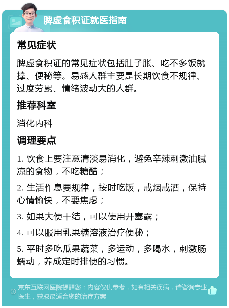 脾虚食积证就医指南 常见症状 脾虚食积证的常见症状包括肚子胀、吃不多饭就撑、便秘等。易感人群主要是长期饮食不规律、过度劳累、情绪波动大的人群。 推荐科室 消化内科 调理要点 1. 饮食上要注意清淡易消化，避免辛辣刺激油腻凉的食物，不吃糖醋； 2. 生活作息要规律，按时吃饭，戒烟戒酒，保持心情愉快，不要焦虑； 3. 如果大便干结，可以使用开塞露； 4. 可以服用乳果糖溶液治疗便秘； 5. 平时多吃瓜果蔬菜，多运动，多喝水，刺激肠蠕动，养成定时排便的习惯。