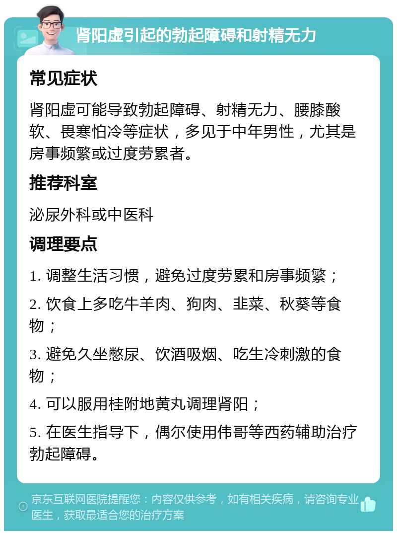 肾阳虚引起的勃起障碍和射精无力 常见症状 肾阳虚可能导致勃起障碍、射精无力、腰膝酸软、畏寒怕冷等症状，多见于中年男性，尤其是房事频繁或过度劳累者。 推荐科室 泌尿外科或中医科 调理要点 1. 调整生活习惯，避免过度劳累和房事频繁； 2. 饮食上多吃牛羊肉、狗肉、韭菜、秋葵等食物； 3. 避免久坐憋尿、饮酒吸烟、吃生冷刺激的食物； 4. 可以服用桂附地黄丸调理肾阳； 5. 在医生指导下，偶尔使用伟哥等西药辅助治疗勃起障碍。