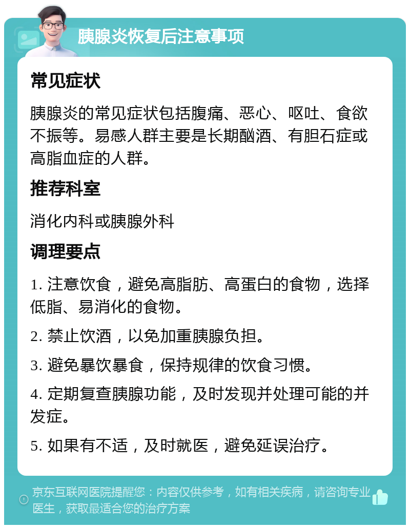 胰腺炎恢复后注意事项 常见症状 胰腺炎的常见症状包括腹痛、恶心、呕吐、食欲不振等。易感人群主要是长期酗酒、有胆石症或高脂血症的人群。 推荐科室 消化内科或胰腺外科 调理要点 1. 注意饮食，避免高脂肪、高蛋白的食物，选择低脂、易消化的食物。 2. 禁止饮酒，以免加重胰腺负担。 3. 避免暴饮暴食，保持规律的饮食习惯。 4. 定期复查胰腺功能，及时发现并处理可能的并发症。 5. 如果有不适，及时就医，避免延误治疗。