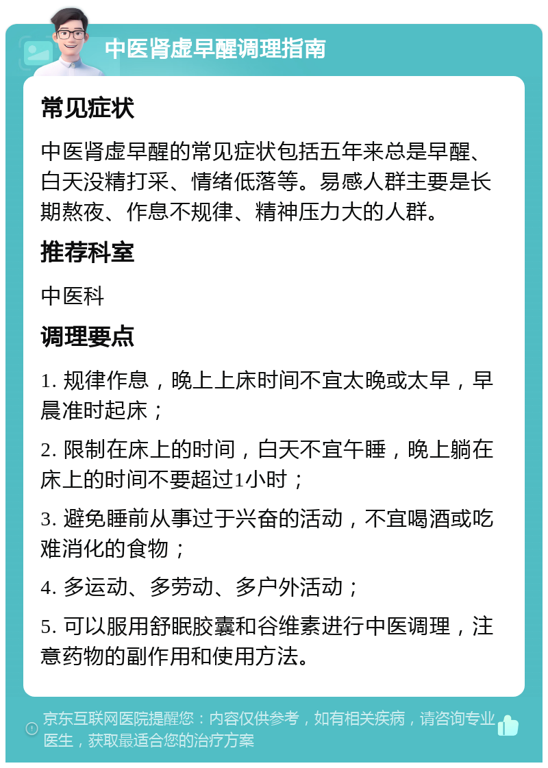 中医肾虚早醒调理指南 常见症状 中医肾虚早醒的常见症状包括五年来总是早醒、白天没精打采、情绪低落等。易感人群主要是长期熬夜、作息不规律、精神压力大的人群。 推荐科室 中医科 调理要点 1. 规律作息，晚上上床时间不宜太晚或太早，早晨准时起床； 2. 限制在床上的时间，白天不宜午睡，晚上躺在床上的时间不要超过1小时； 3. 避免睡前从事过于兴奋的活动，不宜喝酒或吃难消化的食物； 4. 多运动、多劳动、多户外活动； 5. 可以服用舒眠胶囊和谷维素进行中医调理，注意药物的副作用和使用方法。