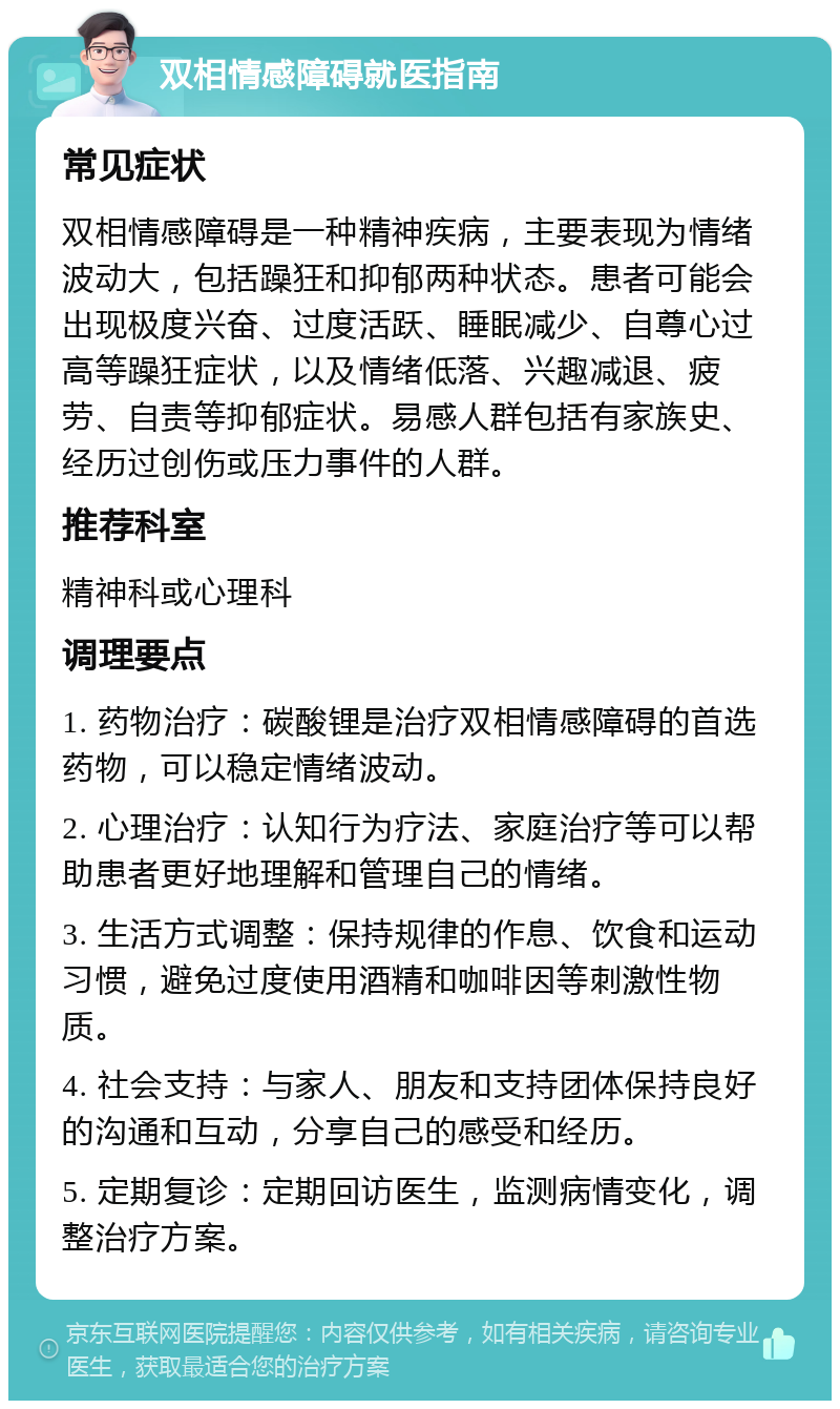 双相情感障碍就医指南 常见症状 双相情感障碍是一种精神疾病，主要表现为情绪波动大，包括躁狂和抑郁两种状态。患者可能会出现极度兴奋、过度活跃、睡眠减少、自尊心过高等躁狂症状，以及情绪低落、兴趣减退、疲劳、自责等抑郁症状。易感人群包括有家族史、经历过创伤或压力事件的人群。 推荐科室 精神科或心理科 调理要点 1. 药物治疗：碳酸锂是治疗双相情感障碍的首选药物，可以稳定情绪波动。 2. 心理治疗：认知行为疗法、家庭治疗等可以帮助患者更好地理解和管理自己的情绪。 3. 生活方式调整：保持规律的作息、饮食和运动习惯，避免过度使用酒精和咖啡因等刺激性物质。 4. 社会支持：与家人、朋友和支持团体保持良好的沟通和互动，分享自己的感受和经历。 5. 定期复诊：定期回访医生，监测病情变化，调整治疗方案。