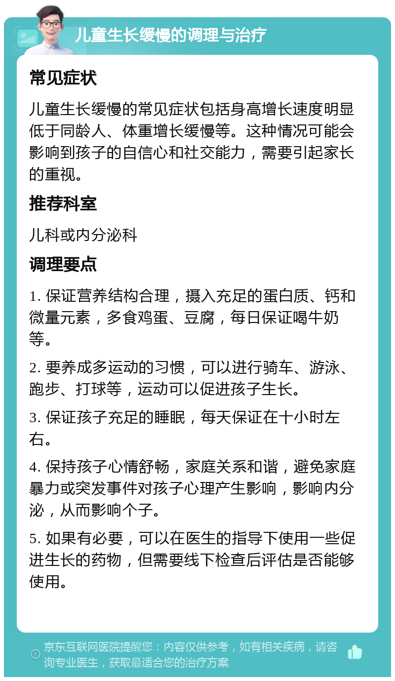 儿童生长缓慢的调理与治疗 常见症状 儿童生长缓慢的常见症状包括身高增长速度明显低于同龄人、体重增长缓慢等。这种情况可能会影响到孩子的自信心和社交能力，需要引起家长的重视。 推荐科室 儿科或内分泌科 调理要点 1. 保证营养结构合理，摄入充足的蛋白质、钙和微量元素，多食鸡蛋、豆腐，每日保证喝牛奶等。 2. 要养成多运动的习惯，可以进行骑车、游泳、跑步、打球等，运动可以促进孩子生长。 3. 保证孩子充足的睡眠，每天保证在十小时左右。 4. 保持孩子心情舒畅，家庭关系和谐，避免家庭暴力或突发事件对孩子心理产生影响，影响内分泌，从而影响个子。 5. 如果有必要，可以在医生的指导下使用一些促进生长的药物，但需要线下检查后评估是否能够使用。