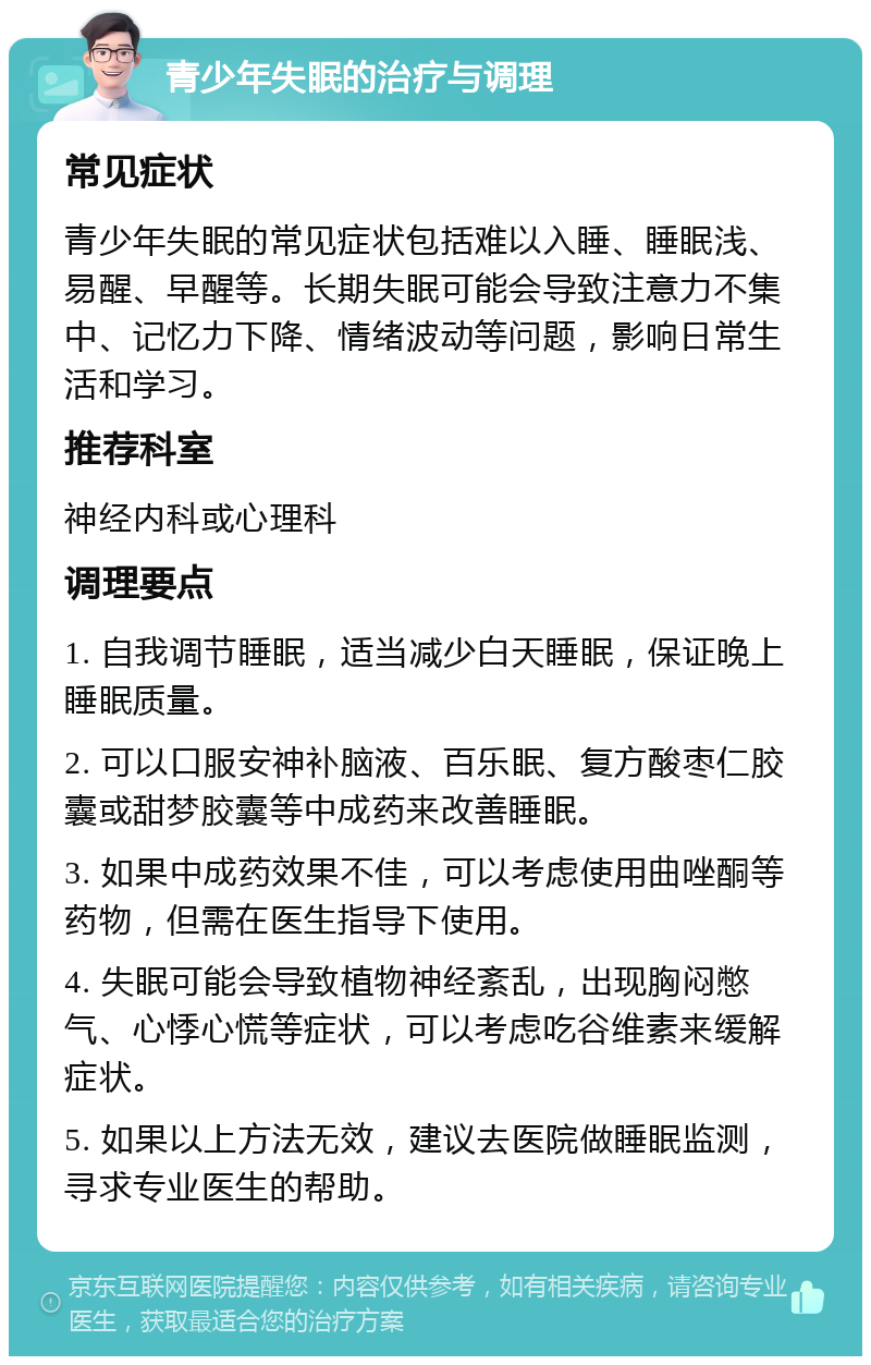 青少年失眠的治疗与调理 常见症状 青少年失眠的常见症状包括难以入睡、睡眠浅、易醒、早醒等。长期失眠可能会导致注意力不集中、记忆力下降、情绪波动等问题，影响日常生活和学习。 推荐科室 神经内科或心理科 调理要点 1. 自我调节睡眠，适当减少白天睡眠，保证晚上睡眠质量。 2. 可以口服安神补脑液、百乐眠、复方酸枣仁胶囊或甜梦胶囊等中成药来改善睡眠。 3. 如果中成药效果不佳，可以考虑使用曲唑酮等药物，但需在医生指导下使用。 4. 失眠可能会导致植物神经紊乱，出现胸闷憋气、心悸心慌等症状，可以考虑吃谷维素来缓解症状。 5. 如果以上方法无效，建议去医院做睡眠监测，寻求专业医生的帮助。