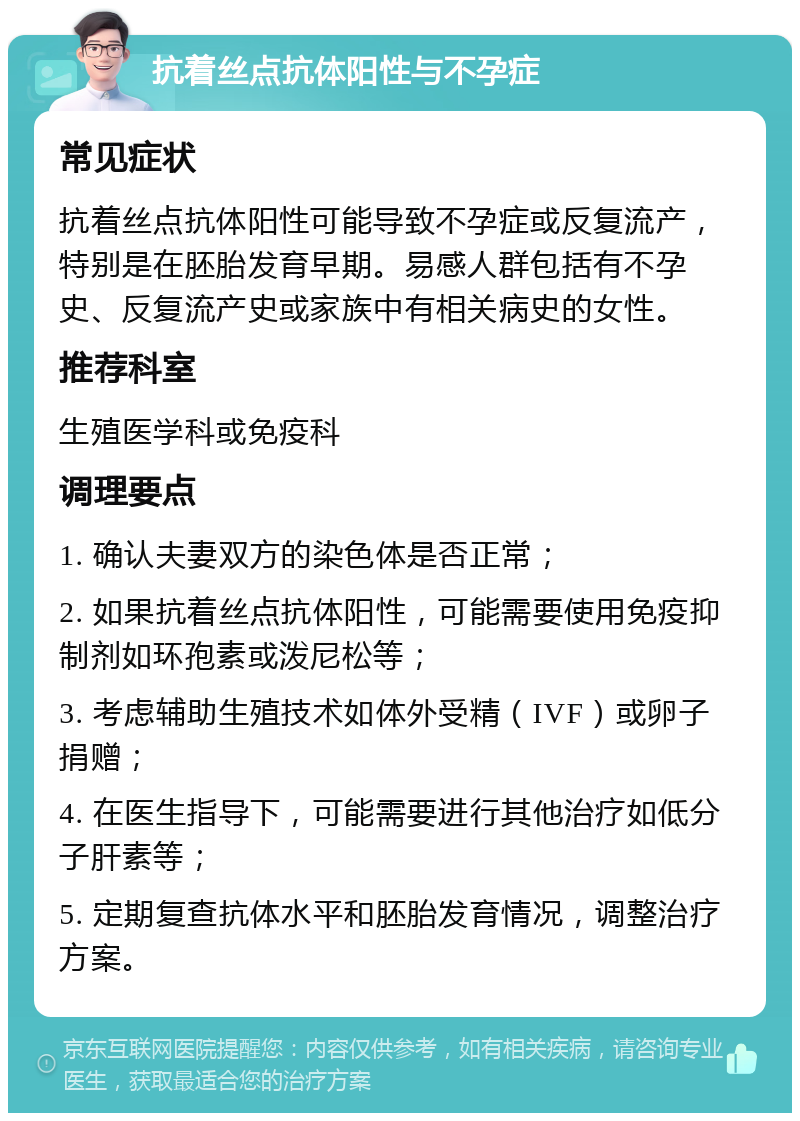 抗着丝点抗体阳性与不孕症 常见症状 抗着丝点抗体阳性可能导致不孕症或反复流产，特别是在胚胎发育早期。易感人群包括有不孕史、反复流产史或家族中有相关病史的女性。 推荐科室 生殖医学科或免疫科 调理要点 1. 确认夫妻双方的染色体是否正常； 2. 如果抗着丝点抗体阳性，可能需要使用免疫抑制剂如环孢素或泼尼松等； 3. 考虑辅助生殖技术如体外受精（IVF）或卵子捐赠； 4. 在医生指导下，可能需要进行其他治疗如低分子肝素等； 5. 定期复查抗体水平和胚胎发育情况，调整治疗方案。