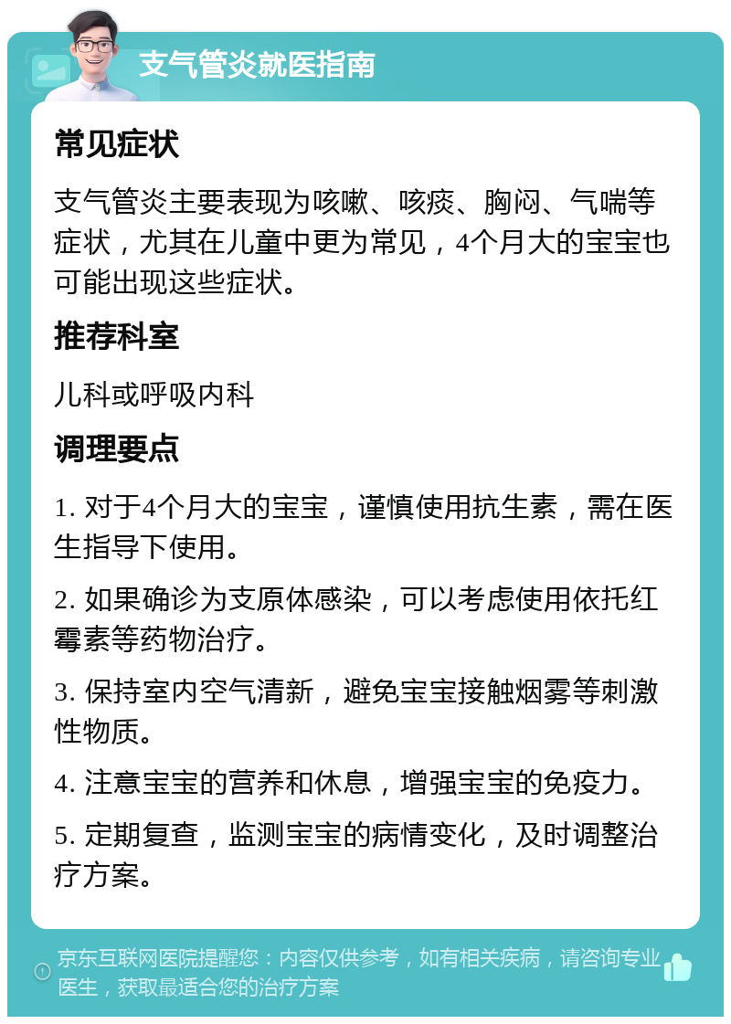 支气管炎就医指南 常见症状 支气管炎主要表现为咳嗽、咳痰、胸闷、气喘等症状，尤其在儿童中更为常见，4个月大的宝宝也可能出现这些症状。 推荐科室 儿科或呼吸内科 调理要点 1. 对于4个月大的宝宝，谨慎使用抗生素，需在医生指导下使用。 2. 如果确诊为支原体感染，可以考虑使用依托红霉素等药物治疗。 3. 保持室内空气清新，避免宝宝接触烟雾等刺激性物质。 4. 注意宝宝的营养和休息，增强宝宝的免疫力。 5. 定期复查，监测宝宝的病情变化，及时调整治疗方案。