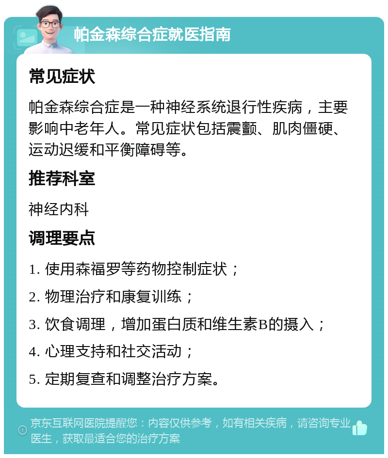 帕金森综合症就医指南 常见症状 帕金森综合症是一种神经系统退行性疾病，主要影响中老年人。常见症状包括震颤、肌肉僵硬、运动迟缓和平衡障碍等。 推荐科室 神经内科 调理要点 1. 使用森福罗等药物控制症状； 2. 物理治疗和康复训练； 3. 饮食调理，增加蛋白质和维生素B的摄入； 4. 心理支持和社交活动； 5. 定期复查和调整治疗方案。