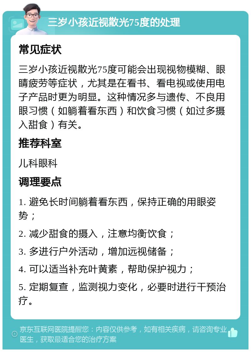 三岁小孩近视散光75度的处理 常见症状 三岁小孩近视散光75度可能会出现视物模糊、眼睛疲劳等症状，尤其是在看书、看电视或使用电子产品时更为明显。这种情况多与遗传、不良用眼习惯（如躺着看东西）和饮食习惯（如过多摄入甜食）有关。 推荐科室 儿科眼科 调理要点 1. 避免长时间躺着看东西，保持正确的用眼姿势； 2. 减少甜食的摄入，注意均衡饮食； 3. 多进行户外活动，增加远视储备； 4. 可以适当补充叶黄素，帮助保护视力； 5. 定期复查，监测视力变化，必要时进行干预治疗。