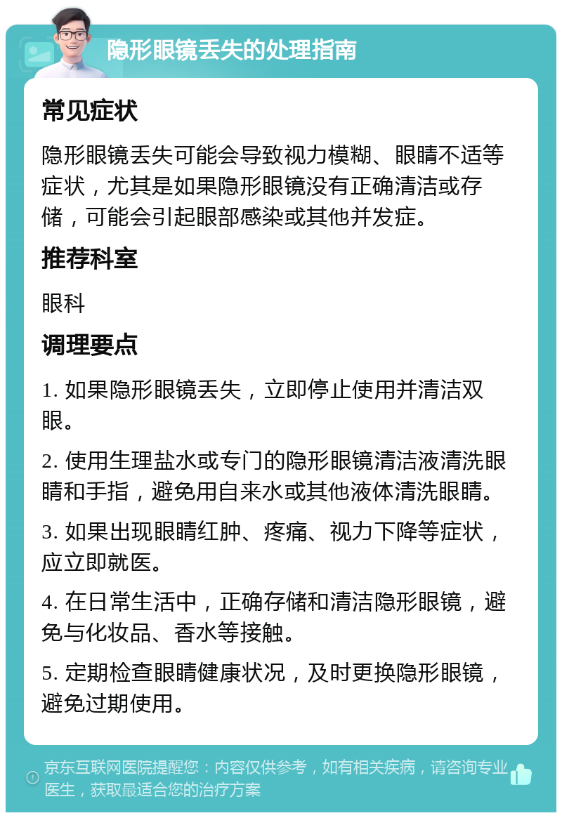 隐形眼镜丢失的处理指南 常见症状 隐形眼镜丢失可能会导致视力模糊、眼睛不适等症状，尤其是如果隐形眼镜没有正确清洁或存储，可能会引起眼部感染或其他并发症。 推荐科室 眼科 调理要点 1. 如果隐形眼镜丢失，立即停止使用并清洁双眼。 2. 使用生理盐水或专门的隐形眼镜清洁液清洗眼睛和手指，避免用自来水或其他液体清洗眼睛。 3. 如果出现眼睛红肿、疼痛、视力下降等症状，应立即就医。 4. 在日常生活中，正确存储和清洁隐形眼镜，避免与化妆品、香水等接触。 5. 定期检查眼睛健康状况，及时更换隐形眼镜，避免过期使用。