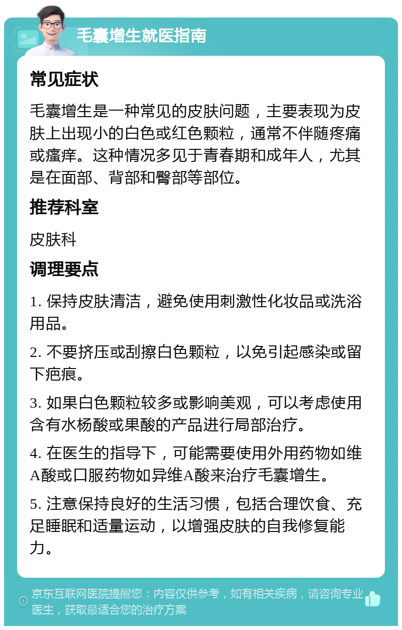 毛囊增生就医指南 常见症状 毛囊增生是一种常见的皮肤问题，主要表现为皮肤上出现小的白色或红色颗粒，通常不伴随疼痛或瘙痒。这种情况多见于青春期和成年人，尤其是在面部、背部和臀部等部位。 推荐科室 皮肤科 调理要点 1. 保持皮肤清洁，避免使用刺激性化妆品或洗浴用品。 2. 不要挤压或刮擦白色颗粒，以免引起感染或留下疤痕。 3. 如果白色颗粒较多或影响美观，可以考虑使用含有水杨酸或果酸的产品进行局部治疗。 4. 在医生的指导下，可能需要使用外用药物如维A酸或口服药物如异维A酸来治疗毛囊增生。 5. 注意保持良好的生活习惯，包括合理饮食、充足睡眠和适量运动，以增强皮肤的自我修复能力。