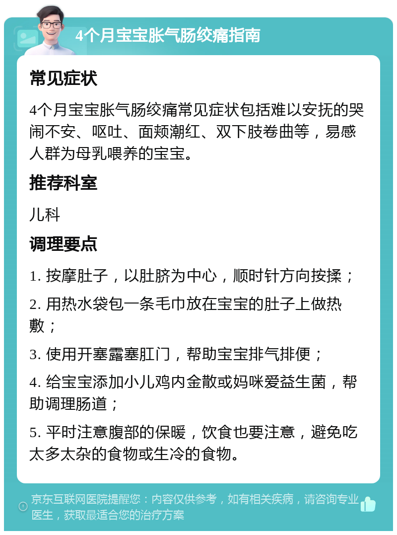 4个月宝宝胀气肠绞痛指南 常见症状 4个月宝宝胀气肠绞痛常见症状包括难以安抚的哭闹不安、呕吐、面颊潮红、双下肢卷曲等，易感人群为母乳喂养的宝宝。 推荐科室 儿科 调理要点 1. 按摩肚子，以肚脐为中心，顺时针方向按揉； 2. 用热水袋包一条毛巾放在宝宝的肚子上做热敷； 3. 使用开塞露塞肛门，帮助宝宝排气排便； 4. 给宝宝添加小儿鸡内金散或妈咪爱益生菌，帮助调理肠道； 5. 平时注意腹部的保暖，饮食也要注意，避免吃太多太杂的食物或生冷的食物。