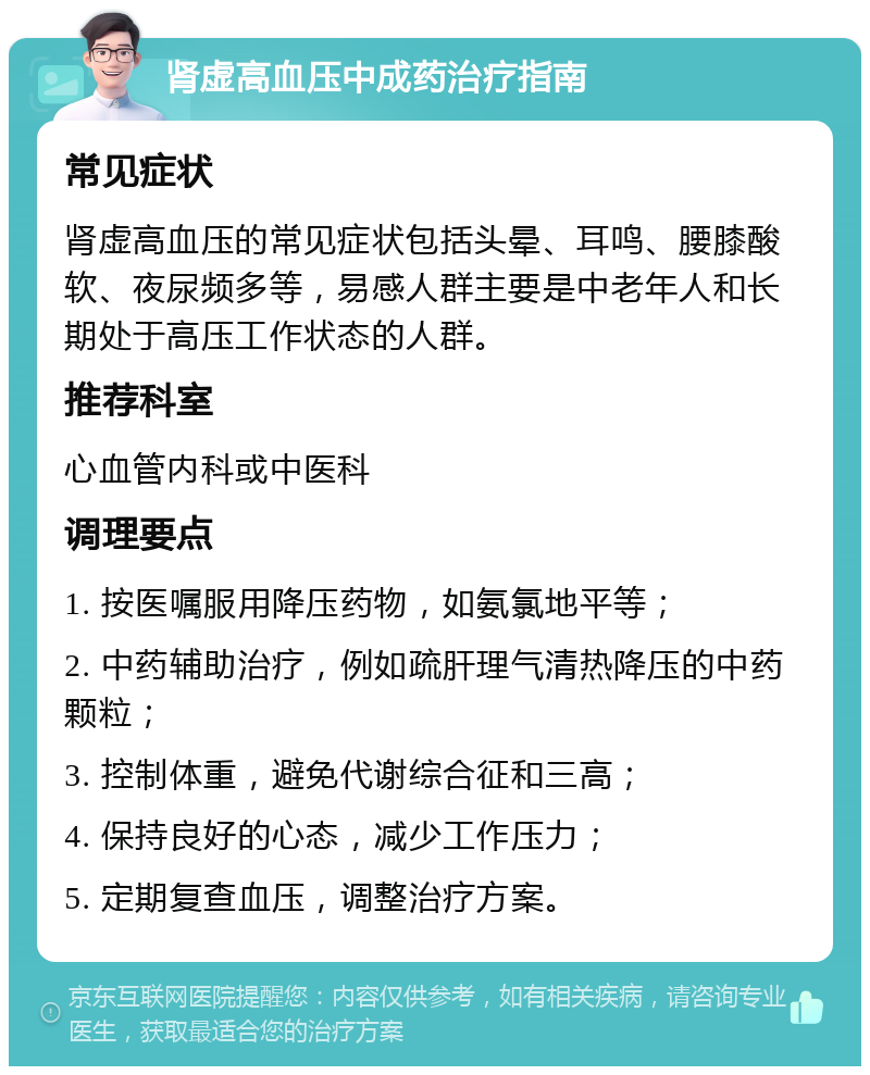 肾虚高血压中成药治疗指南 常见症状 肾虚高血压的常见症状包括头晕、耳鸣、腰膝酸软、夜尿频多等，易感人群主要是中老年人和长期处于高压工作状态的人群。 推荐科室 心血管内科或中医科 调理要点 1. 按医嘱服用降压药物，如氨氯地平等； 2. 中药辅助治疗，例如疏肝理气清热降压的中药颗粒； 3. 控制体重，避免代谢综合征和三高； 4. 保持良好的心态，减少工作压力； 5. 定期复查血压，调整治疗方案。