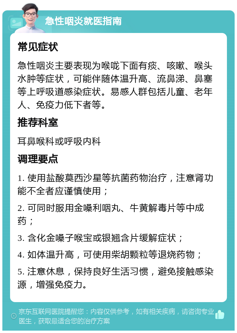 急性咽炎就医指南 常见症状 急性咽炎主要表现为喉咙下面有痰、咳嗽、喉头水肿等症状，可能伴随体温升高、流鼻涕、鼻塞等上呼吸道感染症状。易感人群包括儿童、老年人、免疫力低下者等。 推荐科室 耳鼻喉科或呼吸内科 调理要点 1. 使用盐酸莫西沙星等抗菌药物治疗，注意肾功能不全者应谨慎使用； 2. 可同时服用金嗓利咽丸、牛黄解毒片等中成药； 3. 含化金嗓子喉宝或银翘含片缓解症状； 4. 如体温升高，可使用柴胡颗粒等退烧药物； 5. 注意休息，保持良好生活习惯，避免接触感染源，增强免疫力。