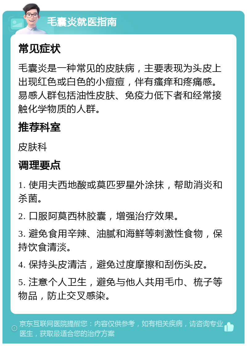 毛囊炎就医指南 常见症状 毛囊炎是一种常见的皮肤病，主要表现为头皮上出现红色或白色的小痘痘，伴有瘙痒和疼痛感。易感人群包括油性皮肤、免疫力低下者和经常接触化学物质的人群。 推荐科室 皮肤科 调理要点 1. 使用夫西地酸或莫匹罗星外涂抹，帮助消炎和杀菌。 2. 口服阿莫西林胶囊，增强治疗效果。 3. 避免食用辛辣、油腻和海鲜等刺激性食物，保持饮食清淡。 4. 保持头皮清洁，避免过度摩擦和刮伤头皮。 5. 注意个人卫生，避免与他人共用毛巾、梳子等物品，防止交叉感染。