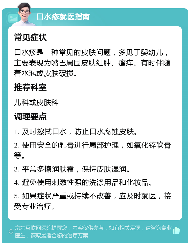 口水疹就医指南 常见症状 口水疹是一种常见的皮肤问题，多见于婴幼儿，主要表现为嘴巴周围皮肤红肿、瘙痒、有时伴随着水泡或皮肤破损。 推荐科室 儿科或皮肤科 调理要点 1. 及时擦拭口水，防止口水腐蚀皮肤。 2. 使用安全的乳膏进行局部护理，如氧化锌软膏等。 3. 平常多擦润肤霜，保持皮肤湿润。 4. 避免使用刺激性强的洗涤用品和化妆品。 5. 如果症状严重或持续不改善，应及时就医，接受专业治疗。