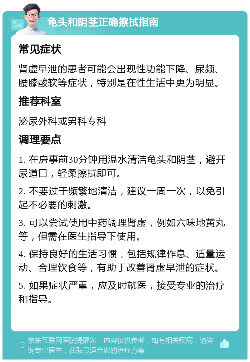 龟头和阴茎正确擦拭指南 常见症状 肾虚早泄的患者可能会出现性功能下降、尿频、腰膝酸软等症状，特别是在性生活中更为明显。 推荐科室 泌尿外科或男科专科 调理要点 1. 在房事前30分钟用温水清洁龟头和阴茎，避开尿道口，轻柔擦拭即可。 2. 不要过于频繁地清洁，建议一周一次，以免引起不必要的刺激。 3. 可以尝试使用中药调理肾虚，例如六味地黄丸等，但需在医生指导下使用。 4. 保持良好的生活习惯，包括规律作息、适量运动、合理饮食等，有助于改善肾虚早泄的症状。 5. 如果症状严重，应及时就医，接受专业的治疗和指导。