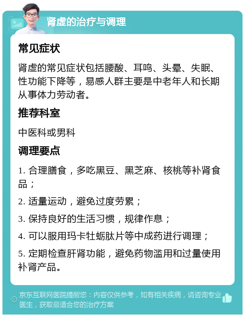 肾虚的治疗与调理 常见症状 肾虚的常见症状包括腰酸、耳鸣、头晕、失眠、性功能下降等，易感人群主要是中老年人和长期从事体力劳动者。 推荐科室 中医科或男科 调理要点 1. 合理膳食，多吃黑豆、黑芝麻、核桃等补肾食品； 2. 适量运动，避免过度劳累； 3. 保持良好的生活习惯，规律作息； 4. 可以服用玛卡牡蛎肽片等中成药进行调理； 5. 定期检查肝肾功能，避免药物滥用和过量使用补肾产品。