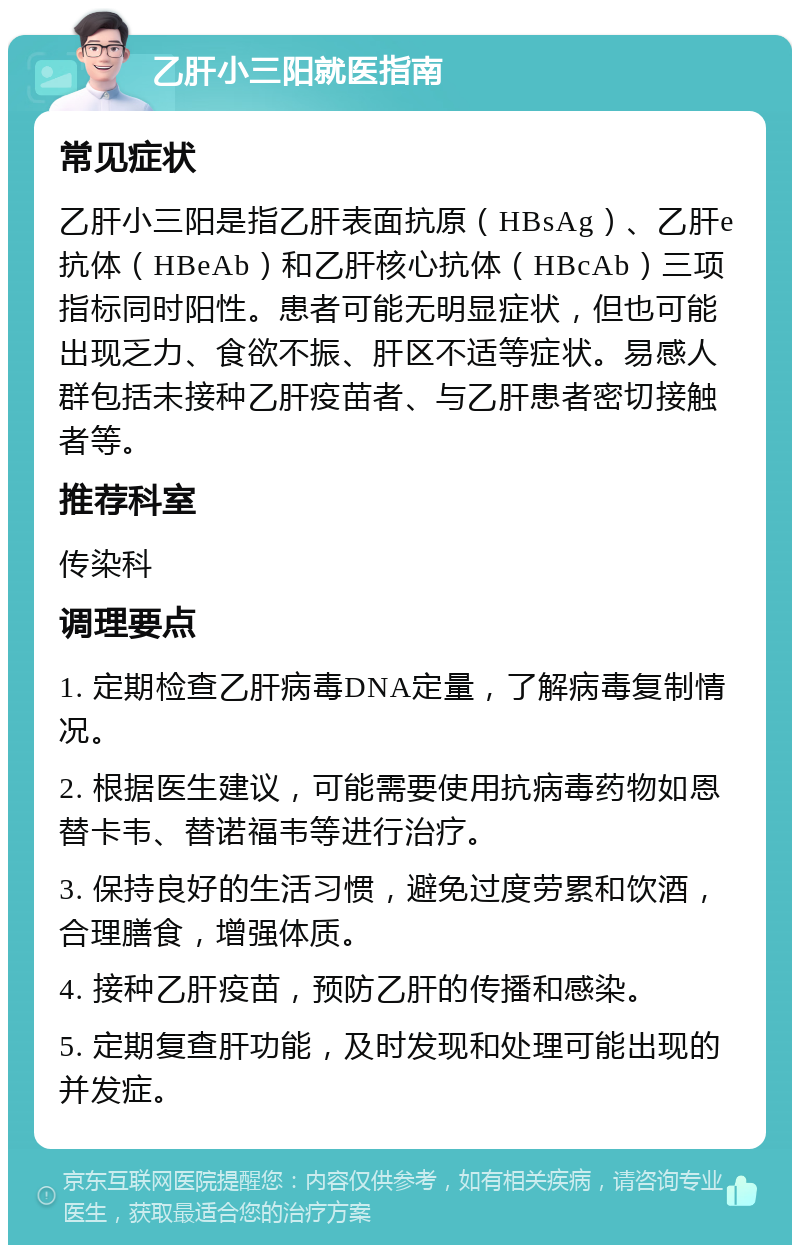 乙肝小三阳就医指南 常见症状 乙肝小三阳是指乙肝表面抗原（HBsAg）、乙肝e抗体（HBeAb）和乙肝核心抗体（HBcAb）三项指标同时阳性。患者可能无明显症状，但也可能出现乏力、食欲不振、肝区不适等症状。易感人群包括未接种乙肝疫苗者、与乙肝患者密切接触者等。 推荐科室 传染科 调理要点 1. 定期检查乙肝病毒DNA定量，了解病毒复制情况。 2. 根据医生建议，可能需要使用抗病毒药物如恩替卡韦、替诺福韦等进行治疗。 3. 保持良好的生活习惯，避免过度劳累和饮酒，合理膳食，增强体质。 4. 接种乙肝疫苗，预防乙肝的传播和感染。 5. 定期复查肝功能，及时发现和处理可能出现的并发症。