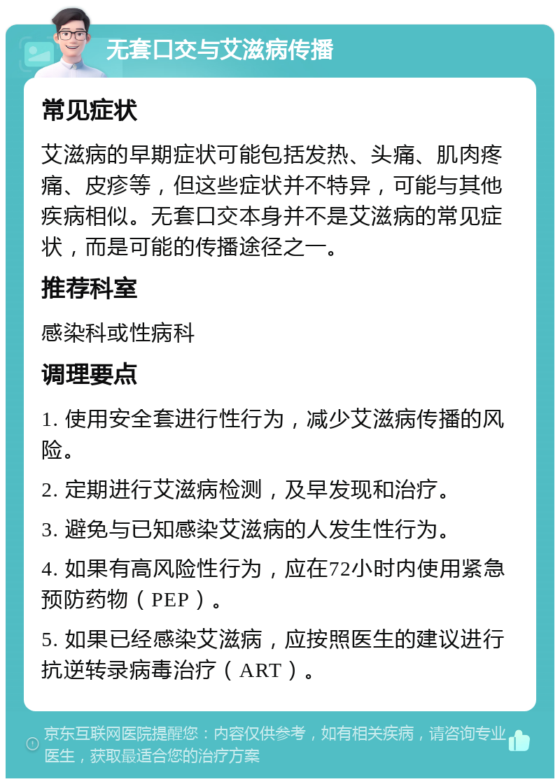 无套口交与艾滋病传播 常见症状 艾滋病的早期症状可能包括发热、头痛、肌肉疼痛、皮疹等，但这些症状并不特异，可能与其他疾病相似。无套口交本身并不是艾滋病的常见症状，而是可能的传播途径之一。 推荐科室 感染科或性病科 调理要点 1. 使用安全套进行性行为，减少艾滋病传播的风险。 2. 定期进行艾滋病检测，及早发现和治疗。 3. 避免与已知感染艾滋病的人发生性行为。 4. 如果有高风险性行为，应在72小时内使用紧急预防药物（PEP）。 5. 如果已经感染艾滋病，应按照医生的建议进行抗逆转录病毒治疗（ART）。