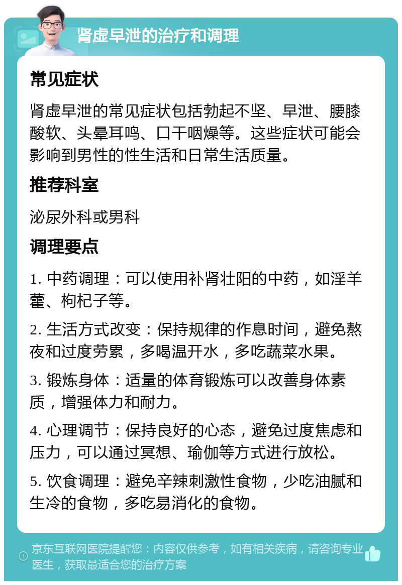 肾虚早泄的治疗和调理 常见症状 肾虚早泄的常见症状包括勃起不坚、早泄、腰膝酸软、头晕耳鸣、口干咽燥等。这些症状可能会影响到男性的性生活和日常生活质量。 推荐科室 泌尿外科或男科 调理要点 1. 中药调理：可以使用补肾壮阳的中药，如淫羊藿、枸杞子等。 2. 生活方式改变：保持规律的作息时间，避免熬夜和过度劳累，多喝温开水，多吃蔬菜水果。 3. 锻炼身体：适量的体育锻炼可以改善身体素质，增强体力和耐力。 4. 心理调节：保持良好的心态，避免过度焦虑和压力，可以通过冥想、瑜伽等方式进行放松。 5. 饮食调理：避免辛辣刺激性食物，少吃油腻和生冷的食物，多吃易消化的食物。