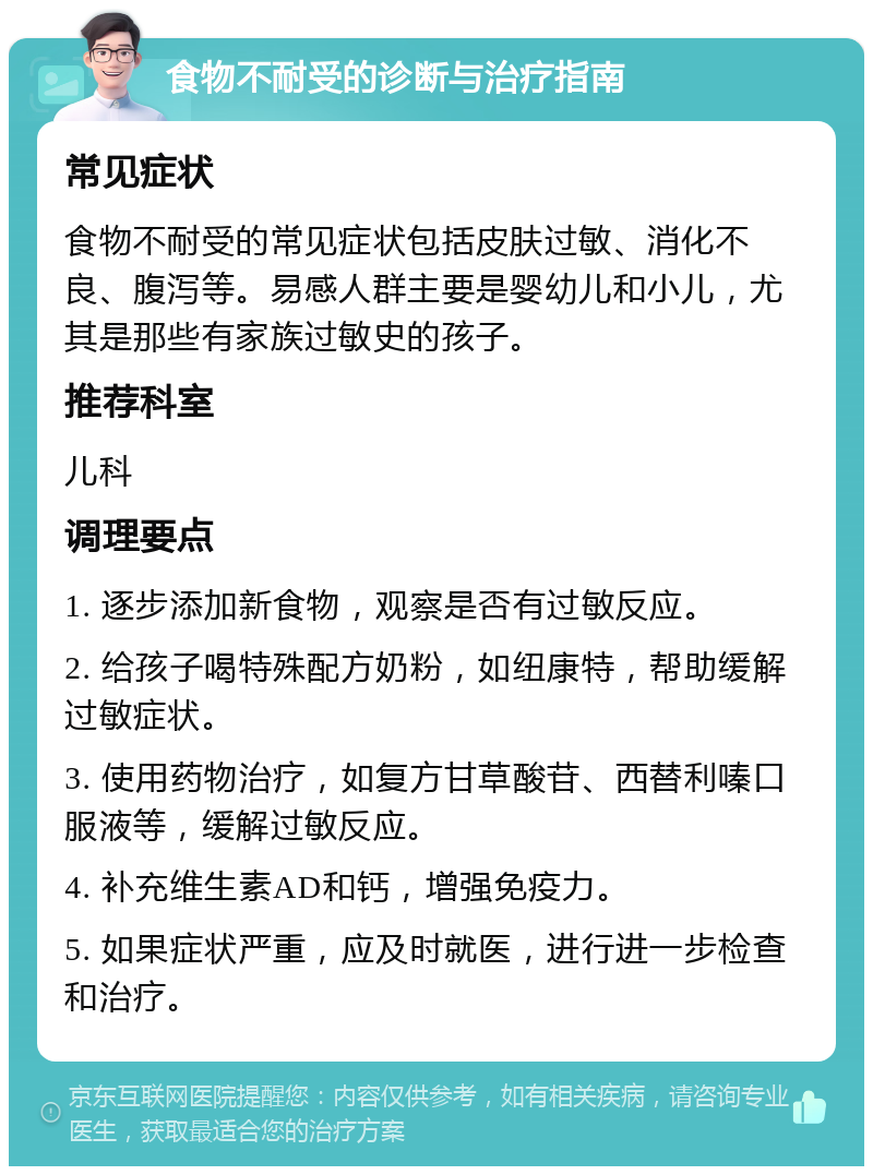 食物不耐受的诊断与治疗指南 常见症状 食物不耐受的常见症状包括皮肤过敏、消化不良、腹泻等。易感人群主要是婴幼儿和小儿，尤其是那些有家族过敏史的孩子。 推荐科室 儿科 调理要点 1. 逐步添加新食物，观察是否有过敏反应。 2. 给孩子喝特殊配方奶粉，如纽康特，帮助缓解过敏症状。 3. 使用药物治疗，如复方甘草酸苷、西替利嗪口服液等，缓解过敏反应。 4. 补充维生素AD和钙，增强免疫力。 5. 如果症状严重，应及时就医，进行进一步检查和治疗。