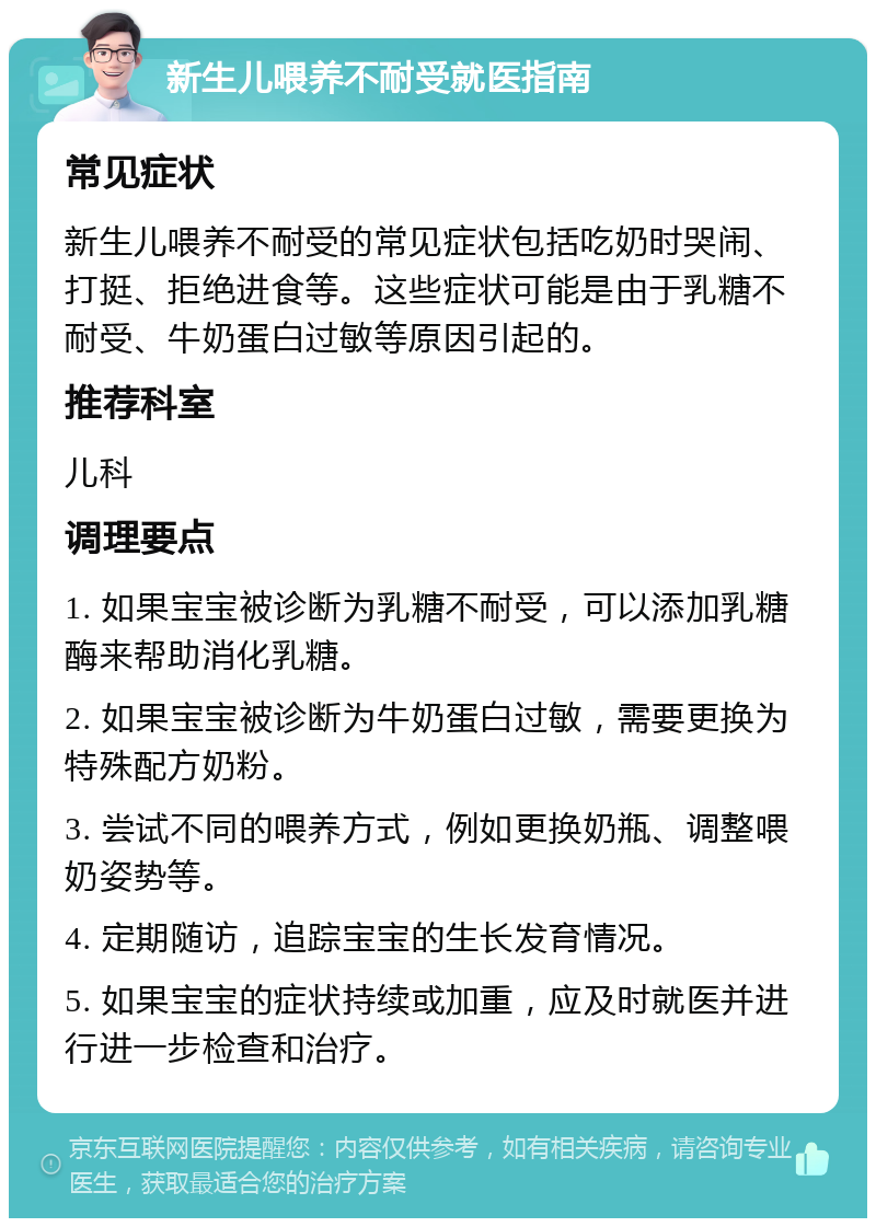 新生儿喂养不耐受就医指南 常见症状 新生儿喂养不耐受的常见症状包括吃奶时哭闹、打挺、拒绝进食等。这些症状可能是由于乳糖不耐受、牛奶蛋白过敏等原因引起的。 推荐科室 儿科 调理要点 1. 如果宝宝被诊断为乳糖不耐受，可以添加乳糖酶来帮助消化乳糖。 2. 如果宝宝被诊断为牛奶蛋白过敏，需要更换为特殊配方奶粉。 3. 尝试不同的喂养方式，例如更换奶瓶、调整喂奶姿势等。 4. 定期随访，追踪宝宝的生长发育情况。 5. 如果宝宝的症状持续或加重，应及时就医并进行进一步检查和治疗。