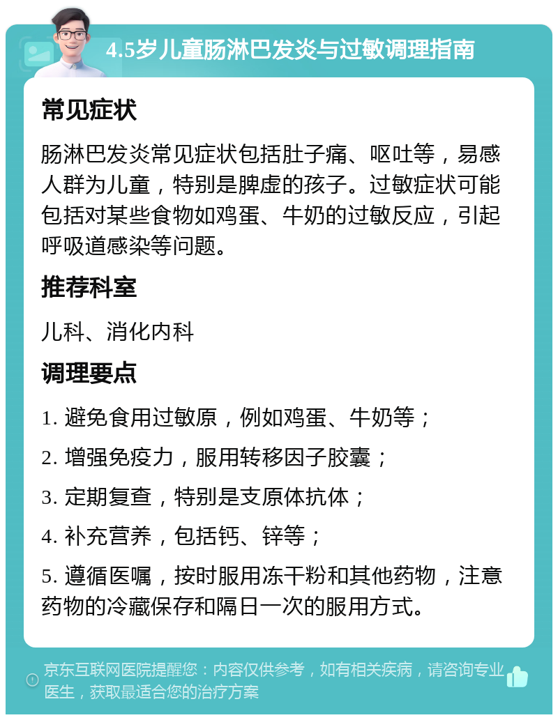 4.5岁儿童肠淋巴发炎与过敏调理指南 常见症状 肠淋巴发炎常见症状包括肚子痛、呕吐等，易感人群为儿童，特别是脾虚的孩子。过敏症状可能包括对某些食物如鸡蛋、牛奶的过敏反应，引起呼吸道感染等问题。 推荐科室 儿科、消化内科 调理要点 1. 避免食用过敏原，例如鸡蛋、牛奶等； 2. 增强免疫力，服用转移因子胶囊； 3. 定期复查，特别是支原体抗体； 4. 补充营养，包括钙、锌等； 5. 遵循医嘱，按时服用冻干粉和其他药物，注意药物的冷藏保存和隔日一次的服用方式。