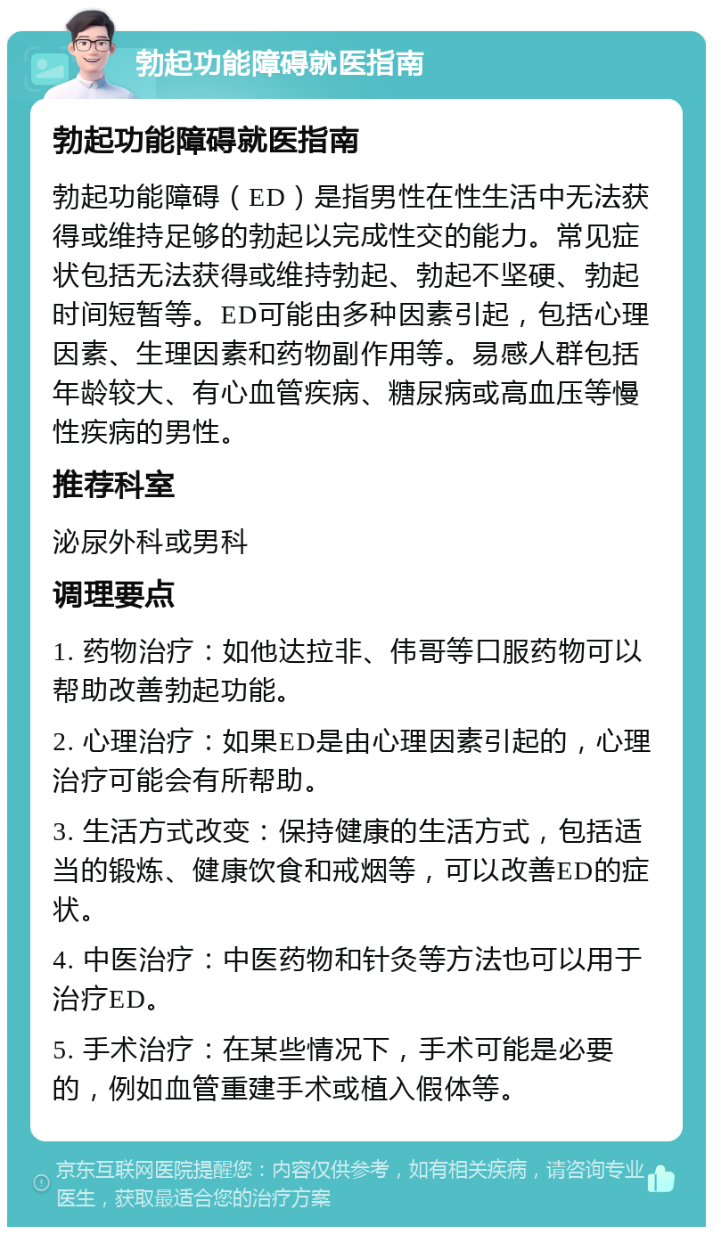 勃起功能障碍就医指南 勃起功能障碍就医指南 勃起功能障碍（ED）是指男性在性生活中无法获得或维持足够的勃起以完成性交的能力。常见症状包括无法获得或维持勃起、勃起不坚硬、勃起时间短暂等。ED可能由多种因素引起，包括心理因素、生理因素和药物副作用等。易感人群包括年龄较大、有心血管疾病、糖尿病或高血压等慢性疾病的男性。 推荐科室 泌尿外科或男科 调理要点 1. 药物治疗：如他达拉非、伟哥等口服药物可以帮助改善勃起功能。 2. 心理治疗：如果ED是由心理因素引起的，心理治疗可能会有所帮助。 3. 生活方式改变：保持健康的生活方式，包括适当的锻炼、健康饮食和戒烟等，可以改善ED的症状。 4. 中医治疗：中医药物和针灸等方法也可以用于治疗ED。 5. 手术治疗：在某些情况下，手术可能是必要的，例如血管重建手术或植入假体等。