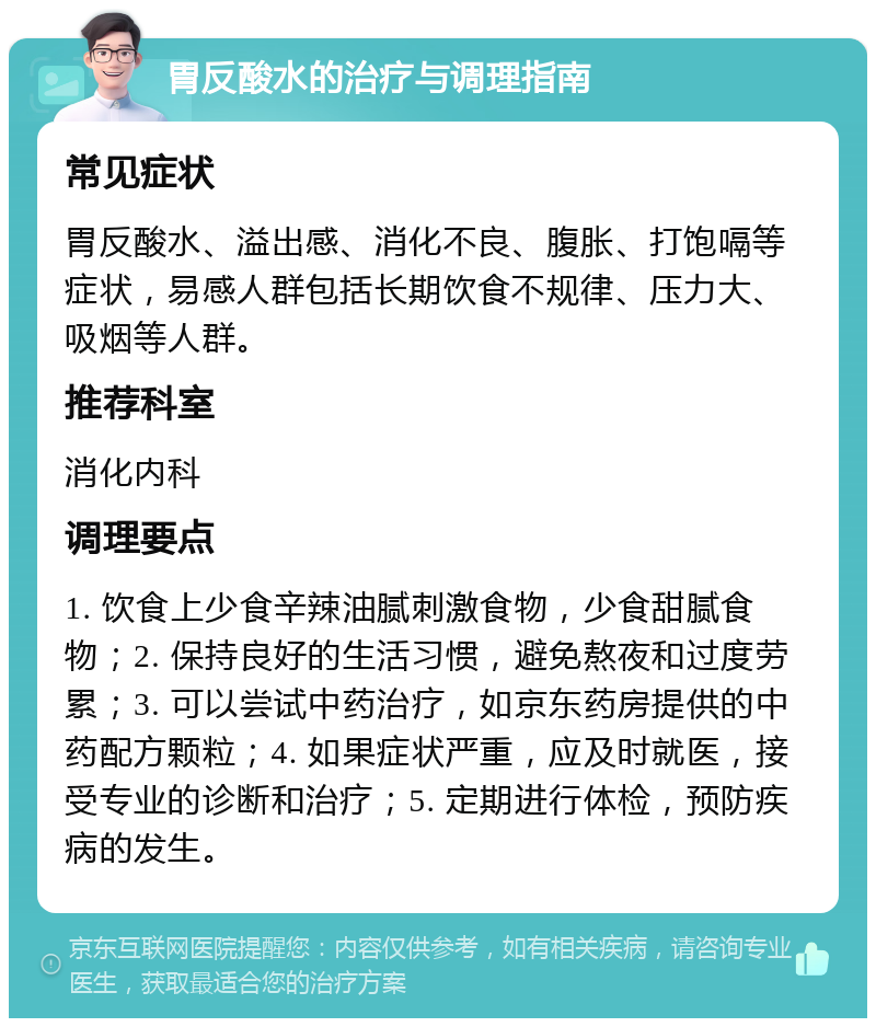 胃反酸水的治疗与调理指南 常见症状 胃反酸水、溢出感、消化不良、腹胀、打饱嗝等症状，易感人群包括长期饮食不规律、压力大、吸烟等人群。 推荐科室 消化内科 调理要点 1. 饮食上少食辛辣油腻刺激食物，少食甜腻食物；2. 保持良好的生活习惯，避免熬夜和过度劳累；3. 可以尝试中药治疗，如京东药房提供的中药配方颗粒；4. 如果症状严重，应及时就医，接受专业的诊断和治疗；5. 定期进行体检，预防疾病的发生。