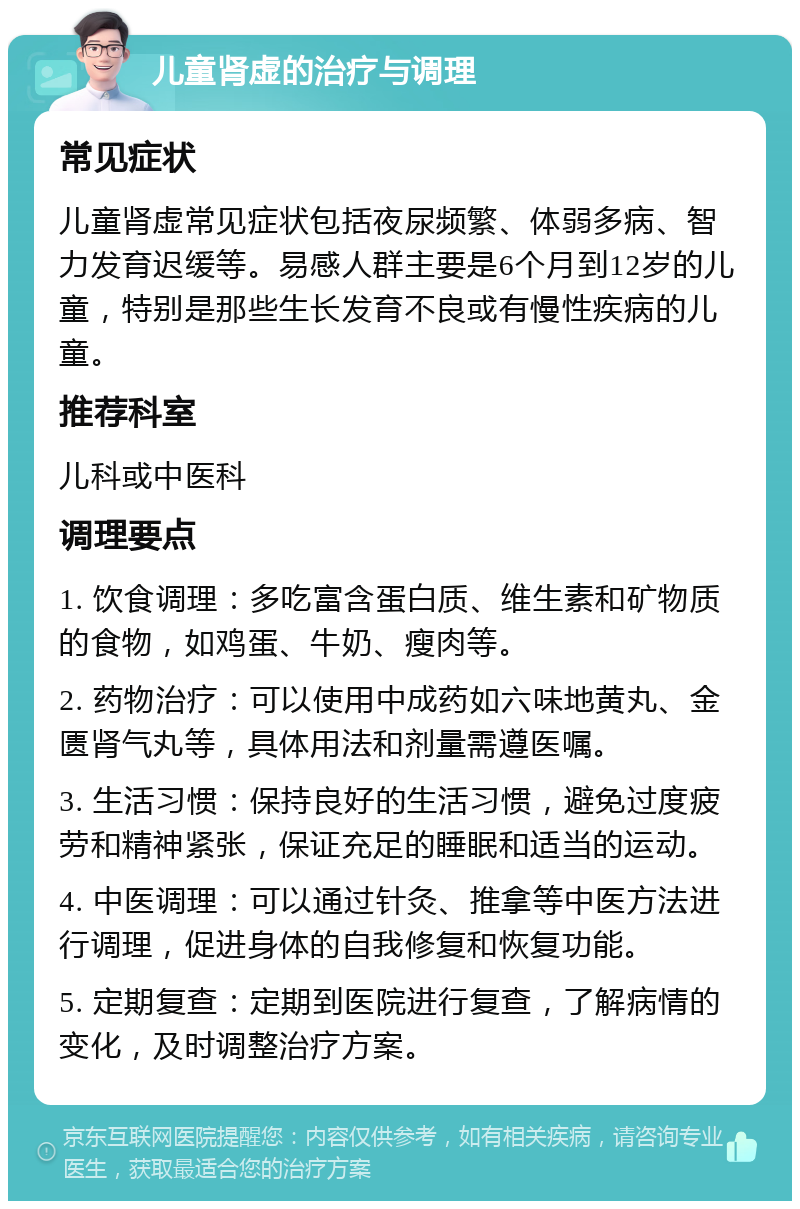 儿童肾虚的治疗与调理 常见症状 儿童肾虚常见症状包括夜尿频繁、体弱多病、智力发育迟缓等。易感人群主要是6个月到12岁的儿童，特别是那些生长发育不良或有慢性疾病的儿童。 推荐科室 儿科或中医科 调理要点 1. 饮食调理：多吃富含蛋白质、维生素和矿物质的食物，如鸡蛋、牛奶、瘦肉等。 2. 药物治疗：可以使用中成药如六味地黄丸、金匮肾气丸等，具体用法和剂量需遵医嘱。 3. 生活习惯：保持良好的生活习惯，避免过度疲劳和精神紧张，保证充足的睡眠和适当的运动。 4. 中医调理：可以通过针灸、推拿等中医方法进行调理，促进身体的自我修复和恢复功能。 5. 定期复查：定期到医院进行复查，了解病情的变化，及时调整治疗方案。