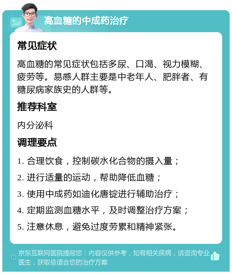 高血糖的中成药治疗 常见症状 高血糖的常见症状包括多尿、口渴、视力模糊、疲劳等。易感人群主要是中老年人、肥胖者、有糖尿病家族史的人群等。 推荐科室 内分泌科 调理要点 1. 合理饮食，控制碳水化合物的摄入量； 2. 进行适量的运动，帮助降低血糖； 3. 使用中成药如迪化唐锭进行辅助治疗； 4. 定期监测血糖水平，及时调整治疗方案； 5. 注意休息，避免过度劳累和精神紧张。