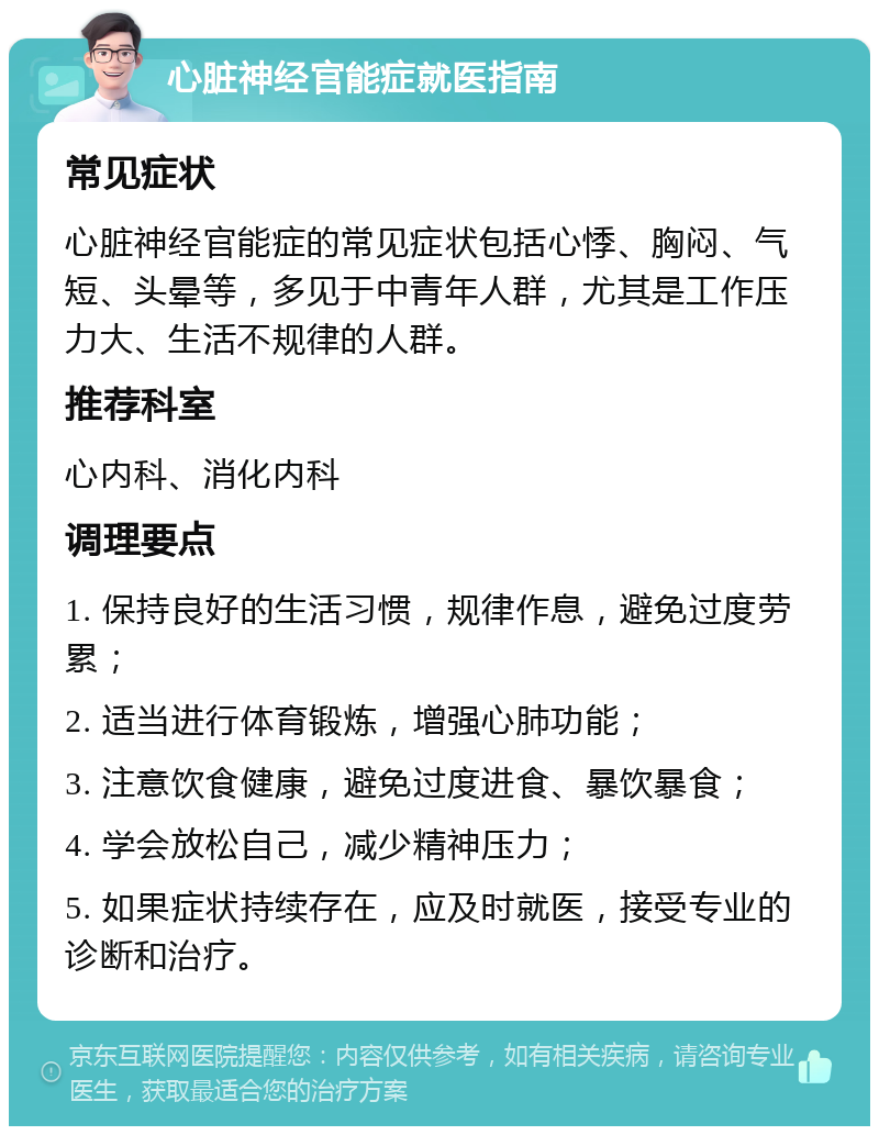 心脏神经官能症就医指南 常见症状 心脏神经官能症的常见症状包括心悸、胸闷、气短、头晕等，多见于中青年人群，尤其是工作压力大、生活不规律的人群。 推荐科室 心内科、消化内科 调理要点 1. 保持良好的生活习惯，规律作息，避免过度劳累； 2. 适当进行体育锻炼，增强心肺功能； 3. 注意饮食健康，避免过度进食、暴饮暴食； 4. 学会放松自己，减少精神压力； 5. 如果症状持续存在，应及时就医，接受专业的诊断和治疗。