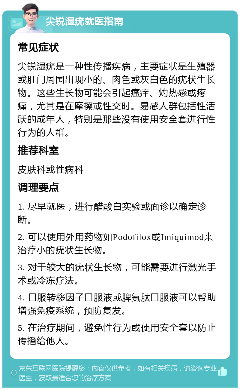 尖锐湿疣就医指南 常见症状 尖锐湿疣是一种性传播疾病，主要症状是生殖器或肛门周围出现小的、肉色或灰白色的疣状生长物。这些生长物可能会引起瘙痒、灼热感或疼痛，尤其是在摩擦或性交时。易感人群包括性活跃的成年人，特别是那些没有使用安全套进行性行为的人群。 推荐科室 皮肤科或性病科 调理要点 1. 尽早就医，进行醋酸白实验或面诊以确定诊断。 2. 可以使用外用药物如Podofilox或Imiquimod来治疗小的疣状生长物。 3. 对于较大的疣状生长物，可能需要进行激光手术或冷冻疗法。 4. 口服转移因子口服液或脾氨肽口服液可以帮助增强免疫系统，预防复发。 5. 在治疗期间，避免性行为或使用安全套以防止传播给他人。