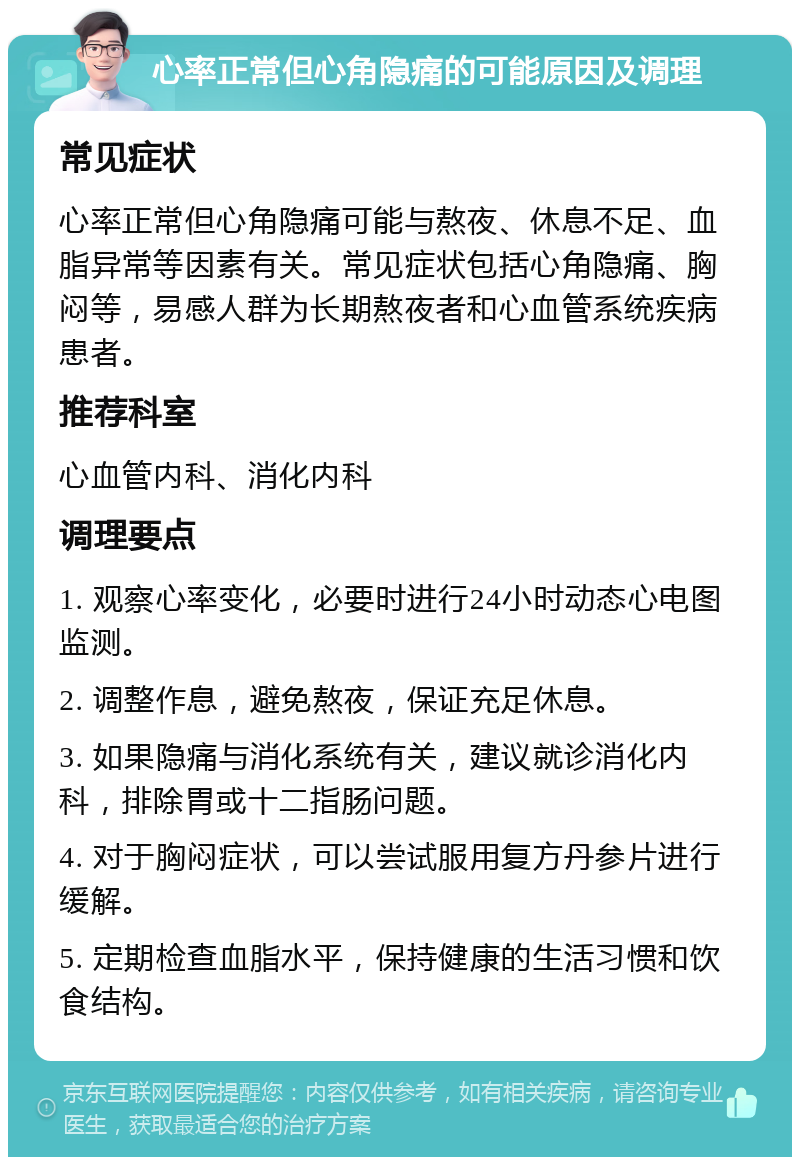 心率正常但心角隐痛的可能原因及调理 常见症状 心率正常但心角隐痛可能与熬夜、休息不足、血脂异常等因素有关。常见症状包括心角隐痛、胸闷等，易感人群为长期熬夜者和心血管系统疾病患者。 推荐科室 心血管内科、消化内科 调理要点 1. 观察心率变化，必要时进行24小时动态心电图监测。 2. 调整作息，避免熬夜，保证充足休息。 3. 如果隐痛与消化系统有关，建议就诊消化内科，排除胃或十二指肠问题。 4. 对于胸闷症状，可以尝试服用复方丹参片进行缓解。 5. 定期检查血脂水平，保持健康的生活习惯和饮食结构。